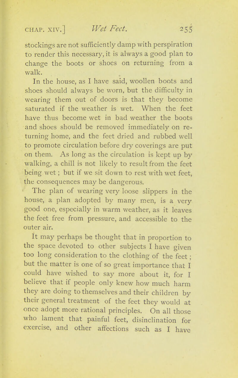stockings are not sufficiently damp with perspiration to render this necessary, it is always a good plan to change the boots or shoes on returning from a walk. In the house, as I have said, woollen boots and shoes should always be worn, but the difficulty in wearing them out of doors is that they become saturated if the weather is wet. When the feet have thus become wet in bad weather the boots and shoes should be removed immediately on re- turning home, and the feet dried and rubbed well to promote circulation before dry coverings are put on them. As long as the circulation is kept up by walking, a chill is not likely to result from the feet being wet; but if we sit down to rest with wet feet, the consequences may be dangerous. The plan of wearing very loose slippers in the house, a plan adopted by many men, is a very good one, especially in warm weather, as it leaves the feet free from pressure, and accessible to the outer air. It may perhaps be thought that in proportion to the space devoted to other subjects I have given too long consideration to the clothing of the feet ; but the matter is one of so great importance that I could have wished to say more about it, for I believe that if people only knew how much harm they are doing to themselves and their children by their general treatment of the feet they would at once adopt more rational principles. On all those who lament that painful feet, disinclination for exercise, and other affections such as I have