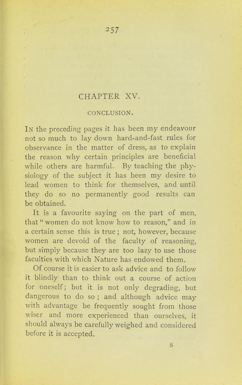 2 57 CHAPTER XV. CONCLUSION. IN the preceding pages it has been my endeavour not so much to lay down hard-and-fast rules for observance in the matter of dress, as to explain the reason why certain principles are beneficial while others are harmful. By teaching the phy- siology of the subject it has been my desire to lead women to think for themselves, and until they do so no permanently good results can be obtained. It is a favourite saying on the part of men, that “ women do not know how to reason,” and in a certain sense this is true ; not, however, because women are devoid of the faculty of reasoning, but simply because they are too lazy to use those faculties with which Nature has endowed them. Of course it is easier to ask advice and to follow it blindly than to think out a course of action for oneself; but it is not only degrading, but dangerous to do so ; and although advice may with advantage be frequently sought from those wiser and more experienced than ourselves, it should always be carefully weighed and considered before it is accepted. S