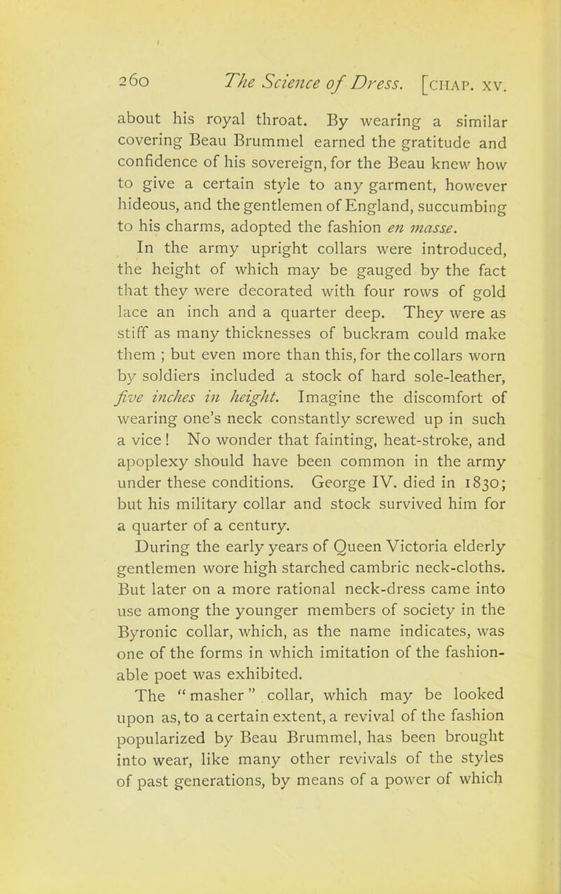 about his royal throat. By wearing a similar covering Beau Brummel earned the gratitude and confidence of his sovereign, for the Beau knew how to give a certain style to any garment, however hideous, and the gentlemen of England, succumbing to his charms, adopted the fashion en masse. In the army upright collars were introduced, the height of which may be gauged by the fact that they were decorated with four rows of gold lace an inch and a quarter deep. They were as stiff as many thicknesses of buckram could make them ; but even more than this, for the collars worn by soldiers included a stock of hard sole-leather, five inches in height. Imagine the discomfort of wearing one’s neck constantly screwed up in such a vice ! No wonder that fainting, heat-stroke, and apoplexy should have been common in the army under these conditions. George IV. died in 1830; but his military collar and stock survived him for a quarter of a century. During the early years of Queen Victoria elderly gentlemen wore high starched cambric neck-cloths. But later on a more rational neck-dress came into use among the younger members of society in the Byronic collar, which, as the name indicates, was one of the forms in which imitation of the fashion- able poet was exhibited. The “ masher ” collar, which may be looked upon as, to a certain extent, a revival of the fashion popularized by Beau Brummel, has been brought into wear, like many other revivals of the styles of past generations, by means of a power of which