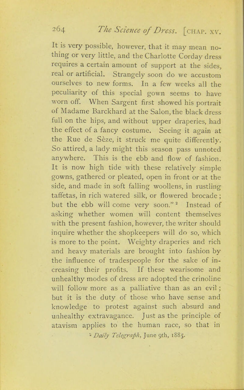 It is very possible, however, that it may mean no- thing or very little, and the Charlotte Corday dress requires a certain amount of support at the sides, real or artificial. Strangely soon do we accustom ourselves to new forms. In a few weeks all the peculiarity of this special gown seems to have worn off. When Sargent first showed his portrait of Madame Barckhard at the Salon, the black dress full on the hips, and without upper draperies, had the effect of a fancy costume. Seeing it again at the Rue de Seze, it struck me quite differently. So attired, a lady might this season pass unnoted anywhere. This is the ebb and flow of fashion. It is now high tide with these relatively simple gowns, gathered or pleated, open in front or at the side, and made in soft falling woollens, in rustling taffetas, in rich watered silk, or flowered brocade ; but the ebb will come very soon.” 2 Instead of asking whether women will content themselves with the present fashion, however, the writer should inquire whether the shopkeepers will do so, which is more to the point. Weighty draperies and rich and heavy materials are brought into fashion by the influence of tradespeople for the sake of in- creasing their profits. If these wearisome and unhealthy modes of dress are adopted the crinoline will follow more as a palliative than as an evil ; but it is the duty of those who have sense and knowledge to protest against such absurd and unhealthy extravagance. Just as the principle of atavism applies to the human race, so that in 1 Daily Telegraph, June gth, 1885.