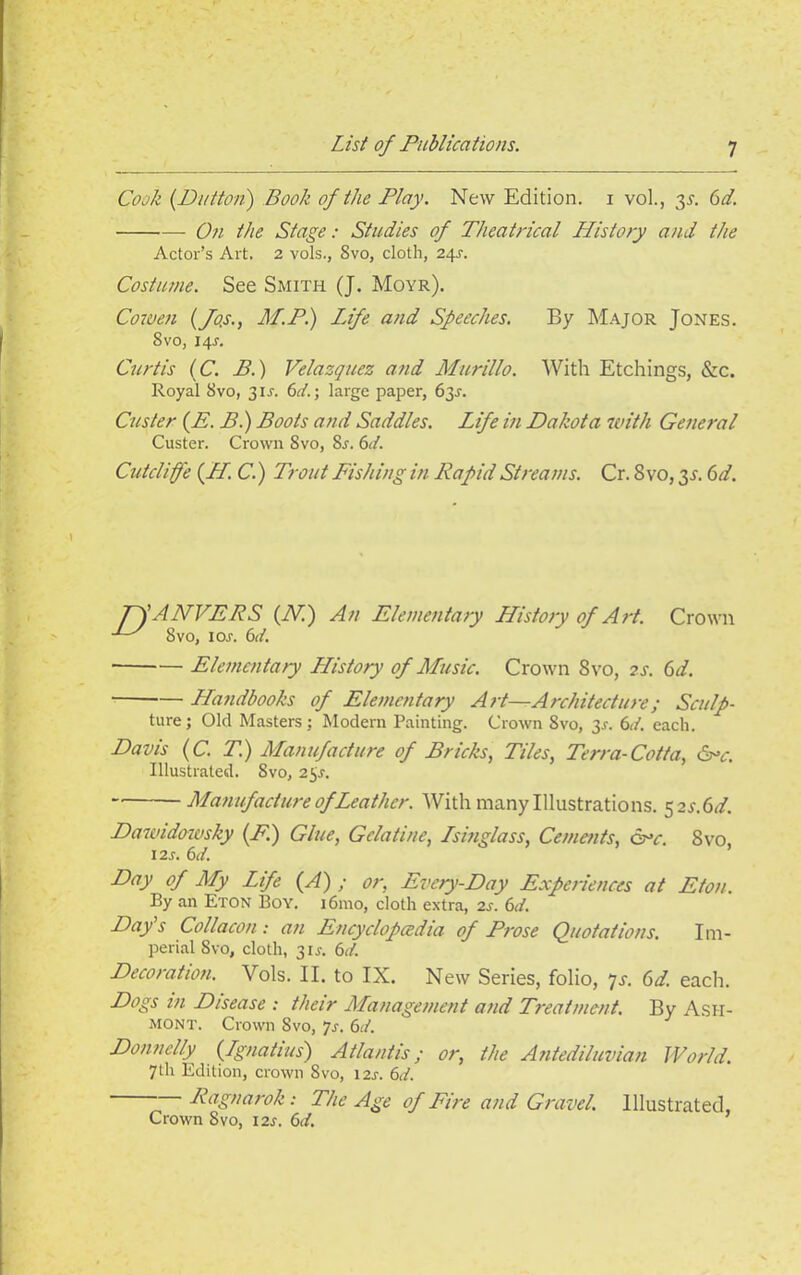 Cook (Dutton) Book of the Play. New Edition, i vol., 3s. 6d. On the Stage : Studies of Theatrical History and the Actor’s Art. 2 vols., 8vo, cloth, 245. Costume. See Smith (J. Moyr). Cowen (fo.s., M.P.) Life and Speeches. By Major Jones. 8 vo, 145. Curtis (C. B.) Velazquez and Murillo. With Etchings, &c. Royal 8vo, 315. 611.; large paper, 635. Custer (E. B.) Boots and Saddles. Life in Dakota with General Custer. Crown Svo, 85. 6tf. Cutdiffe (//. C.) Trout Fishing in Rapid Streams. Cr. Svo, 3s. 6d. Pf ANVERS (N.) An Elementary History of Ai-t. Crown 8vo, io.r. 6it. Elementary LListory of Music. Crown Svo, ?s. (d. LLandbooks of Elementary Art—Architecture; Sculp- ture; Old Masters; Modern Painting. Crown Svo, 35. 6it. each. Davis (C. T.) Manufacture of Bricks, Tiles, Terra-Cotta, He. Illustrated. Svo, 255. Manufacture of Leather. With many Illustrations. 32 s.(id. Dawidowsky (F.) Glue, Gelatine, Lsinglass, Cements, He. Svo, 125. 6d. Day of My Life (A) ; or, Every-Day Experiences at Eton. By an Eton Boy. i6mo, cloth extra, 2s. 6d. Day's Collacon: an Encyclopaedia of Prose Quotations. Im- perial Svo, cloth, 315. 6d. Decoration. Vols. II. to IX. New Series, folio, 7s. 6d. each. Dogs in Disease : their Management and Treatment. By Ash- mont. Crown Svo, 75. 6d. Donnelly (Lgnatius) Atlantis; or, the Antediluvian World. 7 th Edition, crown 8vo, 125. 6d. Ragnarok: The Age of Fire and Gravel. Illustrated, Crown Svo, 125. 6d.