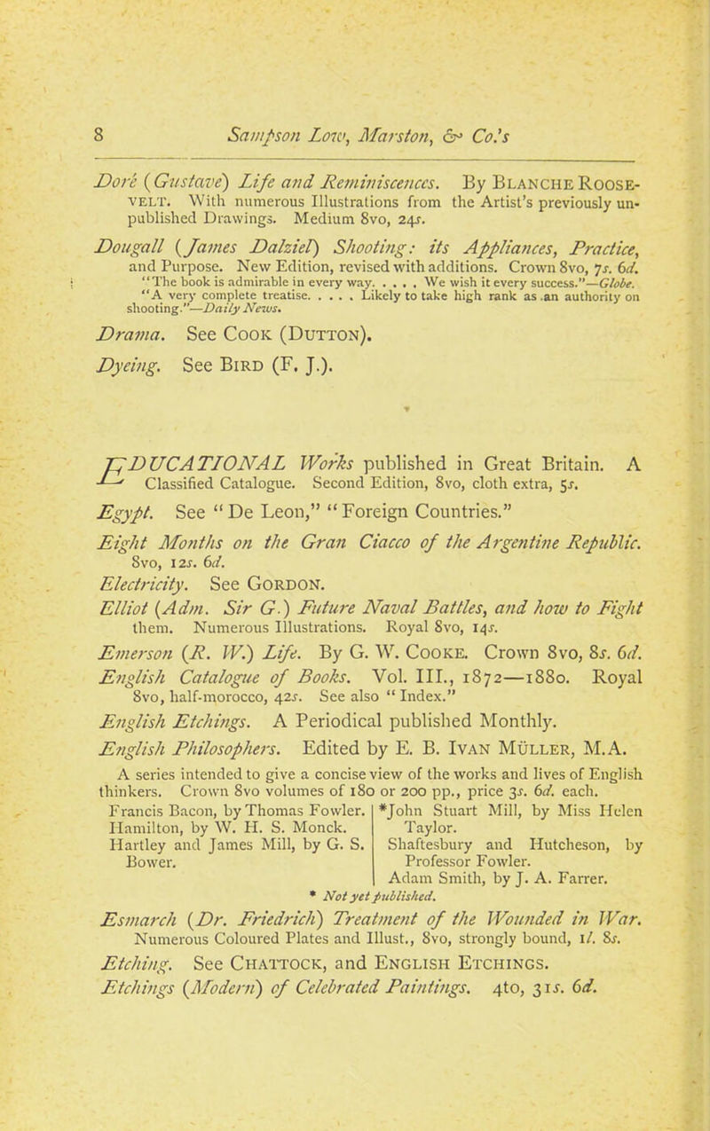 Dore (Gustave) Life and Reminiscences. By Blanche Roose- velt. With numerous Illustrations from the Artist’s previously un- published Drawings. Medium 8vo, 24s. Dougall (James Dalziel) Shooting: its Appliances, Practice, and Purpose. New Edition, revised with additions. Crown 8vo, 7s. 6d. “The book is admirable in every way We wish it every success.”—Globe. “A very complete treatise Likely to take high rank as .an authority on shooting.”—Daily News. Drama. See Cook (Dutton). Dyeing. See Bird (F. J.). Tf DUCATLONAL Works published in Great Britain. A ' Classified Catalogue. Second Edition, 8vo, cloth extra, 5^. Egypt. See “ De Leon,” “Foreign Countries.” Eight Months on the Gran Ciacco of the Argentine Republic. Svo, 12s. 6d. Electricity. See Gordon. Elliot (Adm. Sir G.) Future Naval Battles, and hoiu to Fight them. Numerous Illustrations. Royal Svo, 141. Emerson {R. W.) Life. By G. W. Cooke. Crown Svo, 8j. Gd. English Catalogue of Books. Vol. III., 1872—1880. Royal 8vo, half-morocco, 42s. See also “ Index.” English Etchings. A Periodical published Monthly. English Philosophers. Edited by E. B. Ivan Muller, M.A. A series intended to give a concise view of the works and lives of English thinkers. Crown Svo volumes of 180 or 200 pp., price 3-r. 6d. each. Francis Bacon, by Thomas Fowler. Hamilton, by W. H. S. Monck. Hartley and James Mill, by G. S. Bower. *John Stuart Mill, by Miss Helen Taylor. Shaftesbury and Hutcheson, by Professor Fowler. Adam Smith, by J. A. Farrer. * Not yet published. Esmarch {Dr. Friedrich) Treatment of the Wounded in War. Numerous Coloured Plates and Illust., Svo, strongly bound, it. Sj. Etching. See Ciiattock, and English Etchings. Etchings (Afodern) of Celebrated Paintings. 4to, 311. Gd.