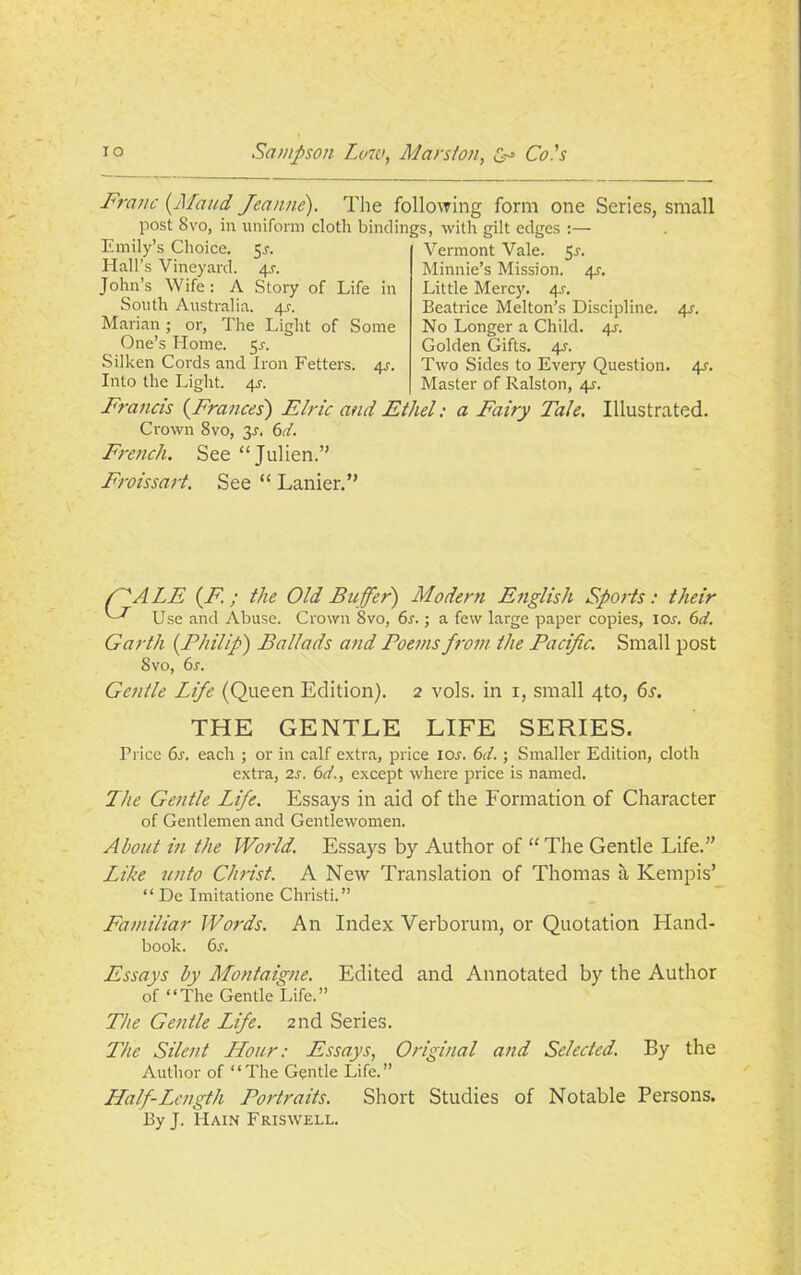 Franc (Maud Jeanne). The following form one Series, small post 8vo, in uniform cloth bindings, with gilt edges :— Emily’s Choice. 59. Hall’s Vineyard. 4.?. John’s Wife : A Story of Life in South Australia. 49. Marian; or, The Light of Some One’s Home. 5.?. Silken Cords and Iron Fetters. 49. Into the Light. 4?. Vermont Vale. 59. Minnie’s Mission. 4.9. Little Mercy. 4.9. Beatrice Melton’s Discipline. 4s. No Longer a Child. 49. Golden Gifts. 49. Two Sides to Every Question. 4s. Master of Ralston, 49. Francis {Frances') Elric and Ethel: a Fairy Tale. Illustrated. Crown 8vo, 39-. 6d. French. See “Julien.” Froissart. See “ Lanier.” /'''ALE {F.; the Old Buffer) Modern English Sports: their Use and Abuse. Crown 8vo, 6s.; a few large paper copies, 10.9. 6d. Garth {Philip) Ballads and Poems from the Pacific. Small post 8vo, 6s. Gentle Life (Queen Edition). 2 vols. in 1, small 4to, 6s. THE GENTLE LIFE SERIES. Price 69. each ; or in calf extra, price 10s. 6d.; Smaller Edition, cloth extra, 2s. 6d., except where price is named. The Gentle Life. Essays in aid of the Formation of Character of Gentlemen and Gentlewomen. About in the World. Essays by Author of “ The Gentle Life.” Like unto Christ. A New Translation of Thomas a Kempis’ “ De Imitatione Christi.” Familiar Words. An Index Verborum, or Quotation Hand- book. 69. Essays by Montaigne. Edited and Annotated by the Author of “The Gentle Life.” The Gentle Life. 2nd Series. The Silent Hour: Essays, Original and Selected. By the Author of “The Gentle Life.” Half-Length Portraits. Short Studies of Notable Persons. By J. Hain Friswell.