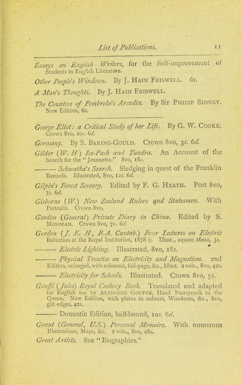 Essays on English Writers, for the Self-improvement of Students in English Literature. Other People's Windows. By J. Hain Friswell. 6s. A Man's Thoughts. By J. Hain Friswell. The Countess of Pembroke's Arcadia. By Sir Philip Sidney. New Edition, 6s. George Eliot: a Critical Study of her Life. By G. W. Cooke, Crown Svo, ior. 6d. Germany. By S. Baring-Gould. Crown Svo, 3s. 6d. Gilder (IV. Ld.) Lce-Pack and Tundra. An Account of the Search for the “ Jeannette.” 8vo, iSr. . Schwatka's Search. Sledging in quest of the Franklin Records. Illustrated, Svo, icr. 6it. Gilpin's Forest Scenery. Edited by F. G. Heath. Post Svo, 7 r. 6d. Gisborne (W.) New Zealand Rulers qnd Statesmen. With Portraits. Crown Svo, Gordon (General) Private Diary in China. Edited by S. Mossman. Crown Svo, Js. 61I. Gordon (/. E. LI., B.A. Cantab.) Four Lectures on Electric Induction at the Royal Institution, 1S7S 9. Illust., square i6mo, 3-r. Electric Lighting. Illustrated, Svo, iSa Physical Treatise on Electricity and Magnetism. 2nd Edition, enlarged, with coloured, full-page, &c., Illust. 2 vols., Svo, 42s. Electricity for Schools. Illustrated. Crown Svo, 55. Goujfe (fules) Royal Cookery Book. Translated and adapted tor English use by Alphonse Gouffe, Head Pastrycook to the Queen. New Edition, with plates in colours, Woodcuts, &c., Svo, gilt edges. 42a Domestic Edition, half-bound, ioa 6d. Grant (General, U.S.) Personal Memoirs. With numerous Illustrations, Maps, &c. 2 vols., Svo, 2Sr. Great Artists. See “ Biographies.”