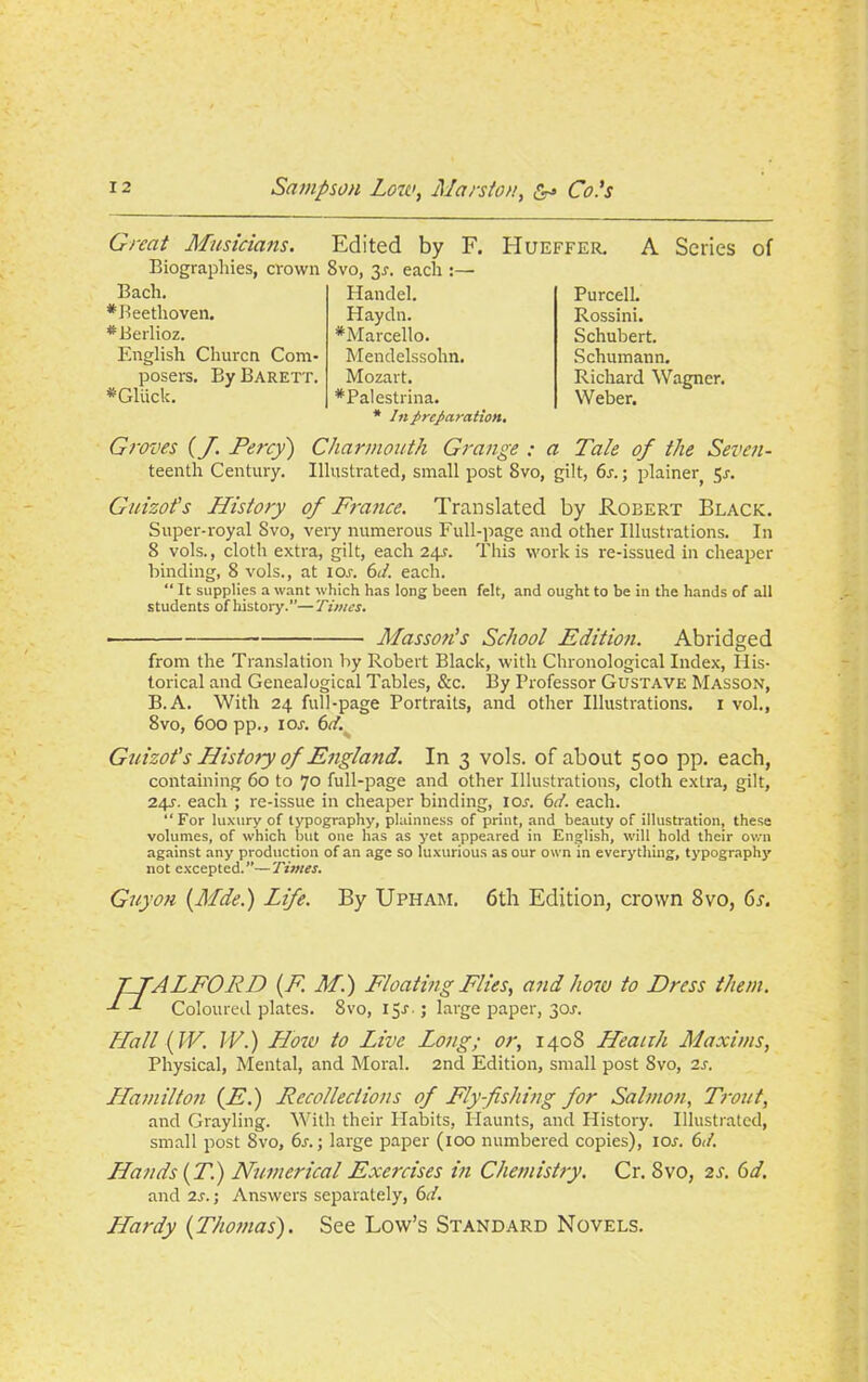 Great Musicians. Edited by F. Hueffer. A Series of Biographies, crown 8vo, 3r. each :— Bach. # Beethoven. * Berlioz. English Churcn Com- posers. BvBarett. *Gliick. Handel. Haydn. *Marcello. Mendelssohn. Mozart. *PaIestrina. * In preparation. Purcell. Rossini. Schubert. Schumann. Richard Wagner. Weber. Groves (J. Percy) Charmouth Grange : a Tale of the Seven- teenth Century. Illustrated, small post 8vo, gilt, 6s.; plainer 5j. Guizot's History of France. Translated by Robert Black. Super-royal 8vo, very numerous Full-page and other Illustrations. In 8 vols., cloth extra, gilt, each 24.?. This work is re-issued in cheaper binding, 8 vols., at 10s. 6d. each. “ It supplies a want which has long been felt, and ought to be in the hands of all students ofhistory.”—Times. Masson's School Edition. Abridged from the Translation by Robert Black, with Chronological Index, His- torical and Genealogical Tables, &c. By Professor Gustave Masson, B.A. With 24 full-page Portraits, and other Illustrations. 1 vol., 8vo, 600 pp., 1 or. 6d. Guizot's Histoty of England. In 3 vols. of about 500 pp. each, containing 60 to 70 full-page and other Illustrations, cloth extra, gilt, 24^. each ; re-issue in cheaper binding, I or. 6d. each. “For luxury of typography, plainness of print, and beauty of illustration, these volumes, of which but one has as yet appeared in English, will hold their own against any production of an age so luxurious as our own in everything, typography not excepted.”—Tunes. Guyon {Mde.) Life. By Upham. 6th Edition, crown 8vo, 6s. TTALFORD (E M.) Floating Flies, and how to Dress them. d Coloured plates. 8vo, ijr.; large paper, 30r. Hall (W. IV.) How to Live Long; or, 1408 Heanh Maxims, Physical, Mental, and Moral. 2nd Edition, small post 8vo, 2r. Hamilton (A1.) Recollections of Fly-fishing for Salmon, Trout, and Grayling. With their Habits, Haunts, and History. Illustrated, small post Svo, 6r.; large paper (100 numbered copies), ior. 6d. Hands (T.) Numerical Exercises in Chemistry. Cr. Svo, 2jr. 6d. and 2r. j Answers separately, 6d. Hardy {Thomas). See Low’s Standard Novels.