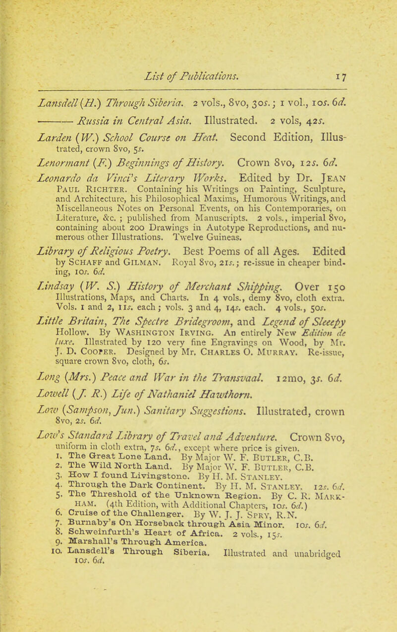 Lansde/l (LI.) Through Siberia. 2 vols., Svo, 30s.; 1 vol., iol 6d. ■ Russia in Central Asia. Illustrated. 2 vols, 42s. Barden (W.) School Course on Heat. Second Edition, Illus- trated, crown Svo, 5-f. Lenormant (F.) Beginnings of History. Crown 8vo, 12s. 6d. Leonardo da Vinci’s Literary IVorks. Edited by Dr. Jean Paul Richter. Containing his Writings on Painting, Sculpture, and Architecture, his Philosophical Maxims, Humorous Writings, and Miscellaneous Notes on Personal Events, on his Contemporaries, on Literature, See. ; published from Manuscripts. 2 vols., imperial 8vo, containing about 200 Drawings in Autotype Reproductions, and nu- merous other Illustrations. Twelve Guineas. Library of Religious Poetry. Best Poems of all Ages. Edited by Schaff and Gilman. Royal 8vo, 2ir.j re-issue in cheaper bind- ing, 1 Or. 6d. Lindsay (W. Si) History of Merchant Shipping. Over 150 Illustrations, Maps, and Charts. In 4 vols., demy 8vo, cloth extra. Vols. I and 2, nr. each; vols. 3 and 4, 14J. each. 4 vols., 50.1. LMtle Britain, The Spectre Bridegroom, and Legend of Sleeepy PIollow. By Washington Irving. An entirely New Edition de luxe. Illustrated by 120 very fine Engravings on Wood, by Mr. J. D. Cooper. Designed by Mr. Charles O. Murray. Re-issue, square crown Svo, cloth, 6s. Long (Mrs.) Peace and War in the Tratisvaal. 12mo, 3L 6d. Lowell (f. R.) Life of Nathaniel Hawthorn. Low (Sampson, fun.) Sanitary Suggestions. Illustrated, crown 8 vo, 2s. 6d. Low's Standard library of Travel and Adventure. Crown Svo, uniform in cloth extra, 7a 6d., except where price is given. 1. The Great Lone Land. By Major W. F. Butler, C.B. 2. The Wild North Land. By Major W. F. Butler, C.B. 3. How I found Living-stone. By II. M. Stanley. 4. Through the Dark Continent. By H. M. Stanley. i2.r. 6d. 5. The Threshold of the Unknown Region. By C. R. Mark- ham. (4th Edition, with Additional Chapters, lew. 6d.) 6. Cruise of the Challenger. By W. J. J. Spry, R.N. 7. Burnaby’s On Horseback through Asia Minor, icw. 6d. 8. Schweinfurth’s Heart of Africa. 2 vols., 15r. 9. Marshall’s Through America. 10. Lansdell’s Through Siberia. Illustrated and unabridged ior. 6d. b