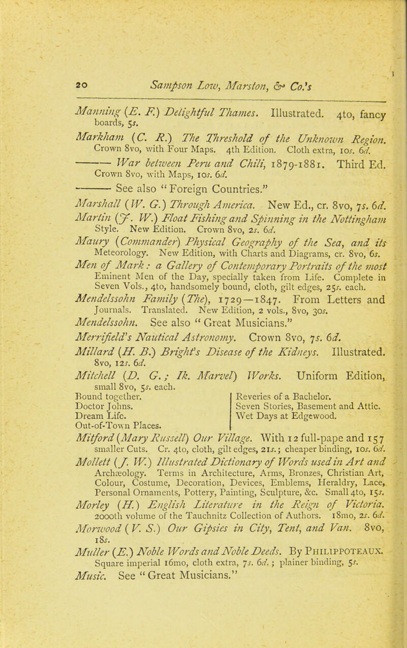 Manning (E. F.) Delightful Thames. Illustrated. 4to, fancy boards, 5r. Markham (C. E.) The Threshold of the Unknown Region. Crown 8vo, with Four Maps. 4th Edition. Cloth extra, ior. 6d. War between Peru and Chili, 1879-1881. Third Ed. Crown Svo, with Maps, ior. 6d. See also “Foreign Countries.” Marshall (IF. G.) Through America. New Ed., cr. 8vo, 7s. 6d. Marlin (f. W.) Float Fishing and Spinning in the Nottingham Style. New Edition. Crown 8vo, 2s. 6d. Maury (Commander) Physical Geography of the Sea, and its Meteorology. New Edition, with Charts and Diagrams, cr. Svo, 6s. Men of Mark : a Gallery of Contemporary Portraits of the most Eminent Men of the Day, specially taken from Life. Complete in Seven Vols., 4to, handsomely bound, cloth, gilt edges, 25s. each. Mendelssohn Family (The), 1729 —1847. From Letters and Journals. Translated. New Edition, 2 vols., Svo, 30^. Mendelssohn. See also “ Great Musicians.” Merr if eld's Nautical Astronomy. Crown Svo, 7 s. 6d. Millard (If. Pi) Bright’s Disease of the Kidneys. Illustrated. 8vo, 12s. 6d. Mitchell (D. G.; Ik. Marvel) Works. Uniform Edition, small Svo, 5-r. each. Bound together. Doctor Johns. Dream Life. Out-of-Town Places. Reveries of a Bachelor. Seven Stories, Basement and Attic. Wet Days at Edgew'ood. Mitford (Mary Russell) Our Village. With 12 full-pape and 157 smaller Cuts. Cr. 4I0, cloth, gilt edges, 21s.; cheaper binding, 10s. 6d. Mollett (f. W.) Illustrated Dictionary of Words used in Art and Archaeology. Terms in Architecture, Arms, Bronzes, Christian Art, Colour, Costume, Decoration, Devices, Emblems, Heraldry, Lace, Personal Ornaments, Pottery, Painting, Sculpture, &c. Small 4to, 15-f. Morley (if.) English Literature in the Reign of Victoria. 2000th volume of the Tauchnitz Collection of Authors. i8mo, 2s. 6d. Morwood ( V. S.) Our Gipsies in City, Tent, and Van. Svo, i8j. Muller (E.) Noble Words and Noble Deeds. By Ph ilippoteaux. Square imperial i6mo, cloth extra, 7s. 6d. ; plainer binding, 5-r. Music. See “ Great Musicians.”