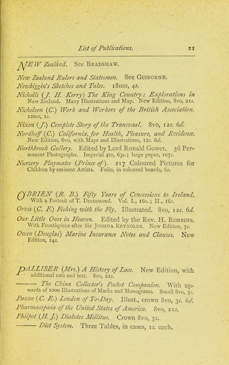 J\JE IV Zealand. See Bradshaw. New Zealand Rulers and Statesmen. See Gisborne. Newbiggin's Sketches and Tales. i8mo, 4s. Nicholls (f. II. Kerry) The King Country: Explorations in New Zealand. Many Illustrations and Map. New Edition, 8vo, 21s. Nicholson (C.) Work and Workers of the British Association. i2mo, ir. Nixon (f.) Complete Story of the Transvaal. 8vo, 125-. 6d. Nordhoff (C.) California, for Health, Pleasure, and Residence. New Edition, Svo, with Maps and Illustrations, I2j. 6d. Northbrook Gallery. Edited by Lord Ronald Gower. 36 Per- manent Photographs. Imperial 4to, 63^.; large paper, ioS-r. Nursery Playmates {Prince of). 217 Coloured Pictures for Children by eminent Artists. Folio, in coloured boards, 6s. PSBRIEN (R. B.) Fifty Years of Concessions to Ireland, With a Portrait of T. Drummond. Vol. I., 16s. ; II., i6x. Orvis {C. F.) Pishing with the Fly. Illustrated. 8vo, 12s. 6d. Our Little Ones in Heaven. Edited by the Rev. H. Robbins. With Frontispiece after Sir Joshua Reynolds. New Edition, 5^. Owen (Douglas) Marine Insurance Notes and Clauses. New Edition, 14J. JjALLlSER {Mrs.) A History of Lace. New Edition, with x additional cuts and text. Svo, 21s. Phe China Collector's Pocket Companion. With up- wards of 1000 Illustrations of Marks and Monograms. Small Svo, 5.1-. Pascoe ( C. E.) London of To-Day. Illust., crown Svo, 3J. 6d. Pharmacopoeia of the United States of America. Svo, 2 if. Philpot {II. f.) Diabetes Mellitus. Crown Svo, 5s. Diri System. Three Tables, in cases, ij. each.