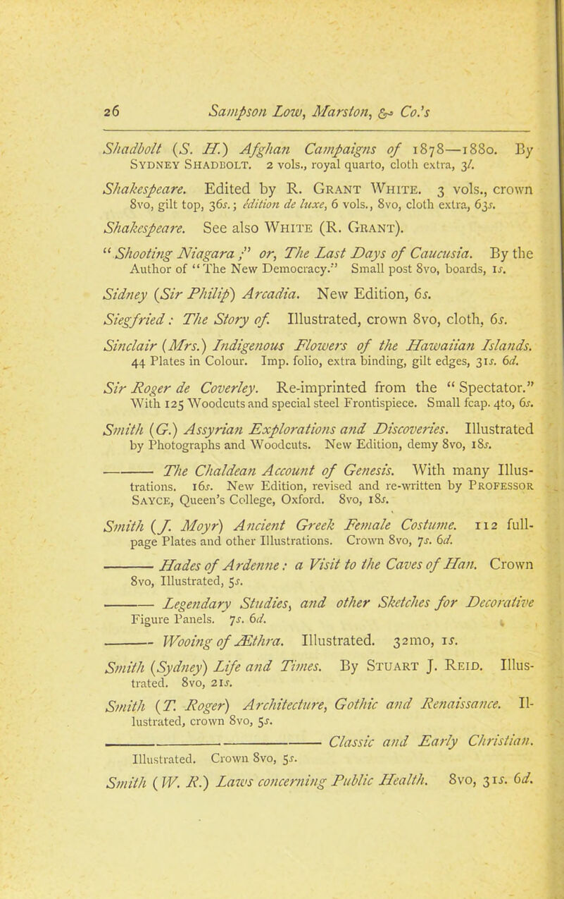 Shadbolt (S. II.') Afghan Campaigns of 1878—1880. By Sydney Shadbolt. 2 vols., royal quarto, doth extra, 31. Shakespeare. Edited by R. Grant White. 3 vols., crown 8vo, gilt top, 36s.; edition de luxe, 6 vols., 8vo, cloth extra, 635. Shakespeare. See also White (R. Grant). “ Shooting Niagara or, The Last Days of Caucusia. By the Author of “The New Democracy/’ Small post 8vo, boards, ir. Sidney (Sir Philip') Arcadia. New Edition, 6s. Siegfried: The Story of. Illustrated, crown 8vo, cloth, 6s. Sinclair (Mrs.) Indigenous Flowers of the Hawaiian Islands. 44 Plates in Colour. Imp. folio, extra binding, gilt edges, 31 s. 6d. Sir Roger de Coverley. Re-imprinted from the “ Spectator.” With 125 Woodcuts and special steel Frontispiece. Small fcap. 4to, 6s. Smith (G.) Assyrian Explorations and Discoveries. Illustrated by Photographs and Woodcuts. New Edition, demy 8vo, iSr. The Chaldean Account of Genesis. With many Illus- trations. 16s. New Edition, revised and re-written by Professor Sayce, Queen’s College, Oxford. 8vo, 18s. Smith (f Moyr) Ancient Greek Female Costume. 112 full- page Plates and other Illustrations. Crown 8vo, 7s. 6d. Hades of Ardenne: a Visit to the Caves of Han. Crown 8vo, Illustrated, 5s. Legendary Studies, and other Sketches for Decorative Figure Panels. 7s. 6d. Wooing of JEthra. Illustrated. 321110, is. Smith (Sydney) Life and Times. By Stuart J. Reid. Illus- trated. 8vo, 21 s. Smith (T. Roger) Architecture, Gothic and Renaissance. Il- lustrated, crown 8vo, Sr. Classic and Early Christian. Illustrated. Crown 8vo, Sr. Smith ( W. R.) Lazos concerning Public Health. 8vo, 31 s. 6d.