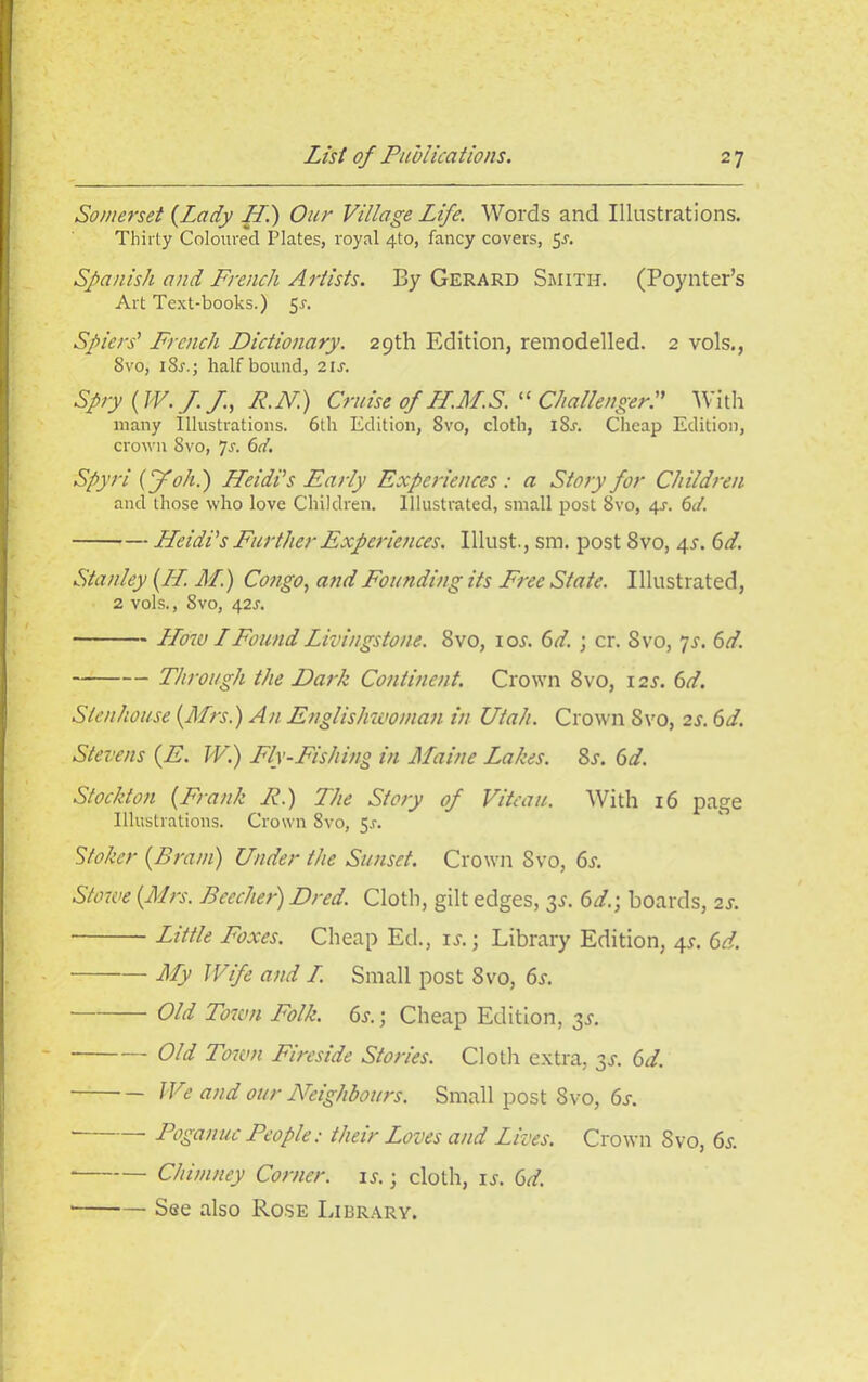 Somerset (Lady LL.) Our Village Life. Words and Illustrations. Thirty Coloured Plates, royal 4to, fancy covers, 5-f. Spanish and French Artists. By Gerard Smith. (Poynter’s Art Text-books.) 5.?. Spiers’ French Dictionary. 29th Edition, remodelled. 2 vols., Svo, iSi-.; half bound, 2 is. Spry (W.J.J, R.N) Cruise of LL.M.S. “ ChallengerP With many Illustrations. 6th Edition, Svo, cloth, iSj-. Cheap Edition, crown Svo, 7s. 6d. Spyri (foh.) Heidi’s Early Experiences: a Story for Children and those who love Children. Illustrated, small post 8vo, 4-r. 6d. Heidi’s Further Experiences. Illust., sm. post Svo, 4^. 6d. Stanley (LL. M.) Congo, and Founding its Free State. Illustrated, 2 vols., Svo, 42s. LLow LFound Livingstone. Svo, ioj. 6d. ; cr. Svo, 7s. 6d. Through the Dark Continent. Crown Svo, I2J-. 6d. Slenhouse (Mrs.) An Englishwoman in Utah. Crown Svo, 2s. 6d. Stevens (E. W.) Fly-Fishing in Maine Lakes. 8s. 6d. Stockton (Frank R.) The Story of Vitean. With 16 page Illustrations. Crown Svo, 5^. Stoker (Brain) Under the Sunset. Crown Svo, 6s. Stowe (Mrs. Beecher) Dred. Cloth, gilt edges, 3J. 6d.; boards, 2s. Little Foxes. Cheap Ed., is.; Library Edition, 4^. 6d. My Wife and L Small post Svo, 6s. Old Town Folk. 6s.; Cheap Edition, 31. Old Town Fireside Stories. Cloth extra, 3s. 6d. We and our Neighbours. Small post Svo, 6s. Poganuc People: their Loves and Lives. Crown Svo, 65-. * Chimney Corner, is.; cloth, is. 6d. See also Rose Library.