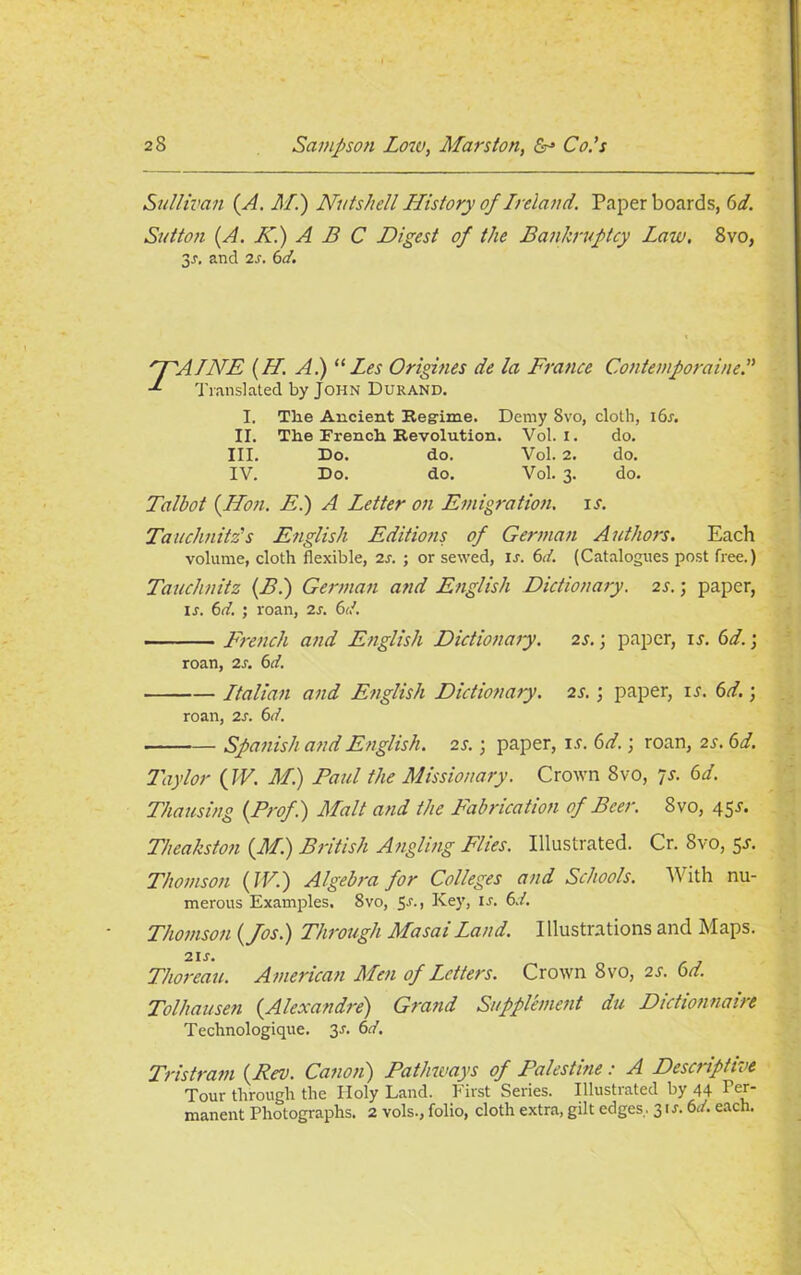 Sullivan (A. M.) Nutshell History of Ireland. Paper boards, 6 d. Sutton (A. K.) A B C Digest of the Bankruptcy Law, 8vo, 3*. and 2s. 6d. 'PAINE (H. A.) “ Les Origines de la France Contemporaine.” Translated by John Durand. I, The Ancient Regime. Demy 8vo, cloth, i6r. II. The French Revolution. Vol. I. do. III. Do. do. Vol. 2. do. IV. Do. do. Vol. 3. do. Talbot {lion. E.) A Letter on Emigration, is. Tauchnitzs English Editions of German Authors. Each volume, cloth flexible, is. ; or sewed, ij. 6d. (Catalogues post free.) Tauchnitz (B.) German and English Dictionary, is.; paper, ir. 6d. ; roan, is. 6d. French and English Dictionary. is.; paper, ii. 6d.; roan, is. 6d. Italian and English Didionaiy. is.; paper, u. 6d.; roan, is. 6d. Spanish and English, is. 3 paper, is. 6d.; roan, is. 6d. Taylor (IV. M.) Paul the Missionary. Crown 8vo, 7s. 6d. Thausing (Prof.) Malt and the Fabrication of Beer. 8vo, 45J. Theakston (M.) British Angling Elies. Illustrated. Cr. 8vo, 5J. Thomson (IV.) Algebra for Colleges and Schools. With nu- merous Examples. 8vo, 5-r., Key, is. 6./. Thomson (Jos.) Through Masai Land. Illustrations and Maps. 2IJ*. Thoreau. American Men of Letters. Crown 8vo, is. 6d. Tolhausen (Alexandre) Grand Supplement du Didionnaire Technologique. 3J. 6d. Tristram (Rev. Canon) Pathways of Palestine: A Descriptive Tour through the Holy Land. First Series. Illustrated by 44 Per- manent Photographs. 2 vols., folio, cloth extra, gilt edges. 3 u*. 6d. each.