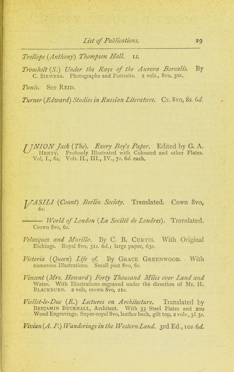 Trollope {.Anthony) Thompson Hall. 1 s. Tromholt (S.) Under the Rays of the Aurora Borealis. By C. Siewers. Photographs and Portraits. 2 vols., 8vo, 30s. Tunis. See Reid. Turner {Edward) Studies in Russian Literature. Cr. 8vo, 8s. 6d. T JNION Jack {The). Every Boy's Paper. Edited by G. A. C' Henty. Profusely Illustrated with Coloured and other Plates. Vol. I., 6r. Vols. II., III., IV., Js. 6d. each. jyASLLJ {Count) Berlin Society. Translated. Cown 8vo, World of London {La Societe de Londres). Translated. Crown 8vo, 6s. Velazquez and Murillo. By C. B. Curtis. With Original Etchings. Royal 8vo, 3U. 6d.\ large paper, 63^. Victoria {Queen) Life of. By Grace Greenwood. With numerous Illustrations. Small post 8vo, 6s. Vincent {Mrs. Howard) Forty Thousand Miles over Land and Water. With Illustrations engraved under the direction of Mr. H. Blackburn. 2 vols, crown 8vo, 21 s. Viollet-le-Duc {E.) Lectures on Architecture. Translated by Benjamin Bucknall, Architect. With 33 Steel Plates and 200 Wood Engravings. Super-royal 8vo, leatherback, gilt top, 2 vols., 3/. 3^. Vivian {A. P.) Wanderings in the Western Land. 3rd Ed., 10 s.6d.