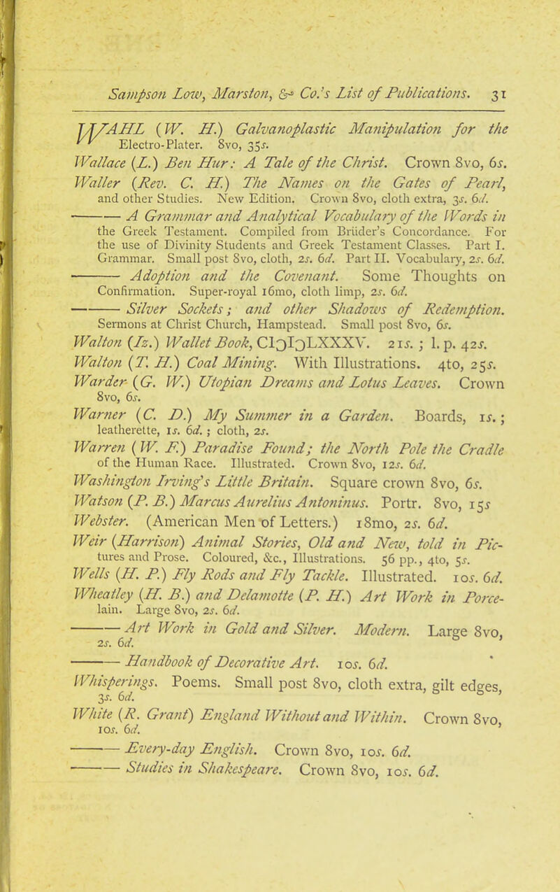 JJ/AHL {W. LL.) Galvanoplastic Manipulation for the Electro-Plater. 8vo, 35r. Wallace (Z.) Ben Hur: A Tale of the Christ. Crown 8vo, 6s. Waller {Rev. C. LL) The Names on the Gates of Pearl, and other Studies. New Edition. Crown 8vo, cloth extra, 3r. 6d. A Grammar and Analytical Vocabulary of the Words in the Greek Testament. Compiled from Briider’s Concordance. For the use of Divinity Students and Greek Testament Classes. Part I. Grammar. Small post 8vo, cloth, 2s. 6d. Part II. Vocabulary, 2s. 6d. Adoption and the Covenant. Some Thoughts on Confirmation. Super-royal i6mo, cloth limp, 2s. 6d. Silver Sockets; and other Shadows of Ltedemption. Sermons at Christ Church, Hampstead. Small post 8vo, 6s. Walton {Lz.) Wallet Book, CloIoLXXXV. 2 is.; 1. p. 42s. Walton (T. LL.) Coal Mining. With Illustrations. 4to, 25^. Warder {G. W.) Utopian Dreams and Lotus Leaves. Crown 8vo, 6r. Warner (C. D.) My Summer in a Garden. Boards, ir.; leatherette, ir. 6d.; cloth, 2s. Warren (W. F.) Paradise Found; the North Pole the Cradle of the Human Race. Illustrated. Crown 8vo, 12s. 6d. Washington Lrving's Little Britain. Square crown 8vo, 6s. Watson (P. B.) Marcus Aurelius Antoninus. Portr. 8vo, 15^ Webster. (American Men of Letters.) i8mo, 2*. 6d. Weir {Harrison) Animal Stories, Old and New, told in Pic- tures and Prose. Coloured, &c., Illustrations. 56 pp., 410, 5s. Wells (LL. P.) Fly Rods and Fly Tackle. Illustrated, ior. 6d. Wheatley {LL B.) and Dclamotte (P. H.) Art Work in Porce- lain. Large 8vo, 2s. 6d. Art Work in Gold and Silver. Modern. Large 8vo, 2S. 6d. Handbook of Decorative Art. iox. 6d. Whisperings. Poems. Small post 8vo, cloth extra, gilt edges y. 6 d. White (R. Grant) England Without and Within. Crown 8vo 1 or. 6d. Every-day English. Crown 8vo, ioj. 6d. Studies in Shakespeare. Crown 8vo, iojt. 6d.