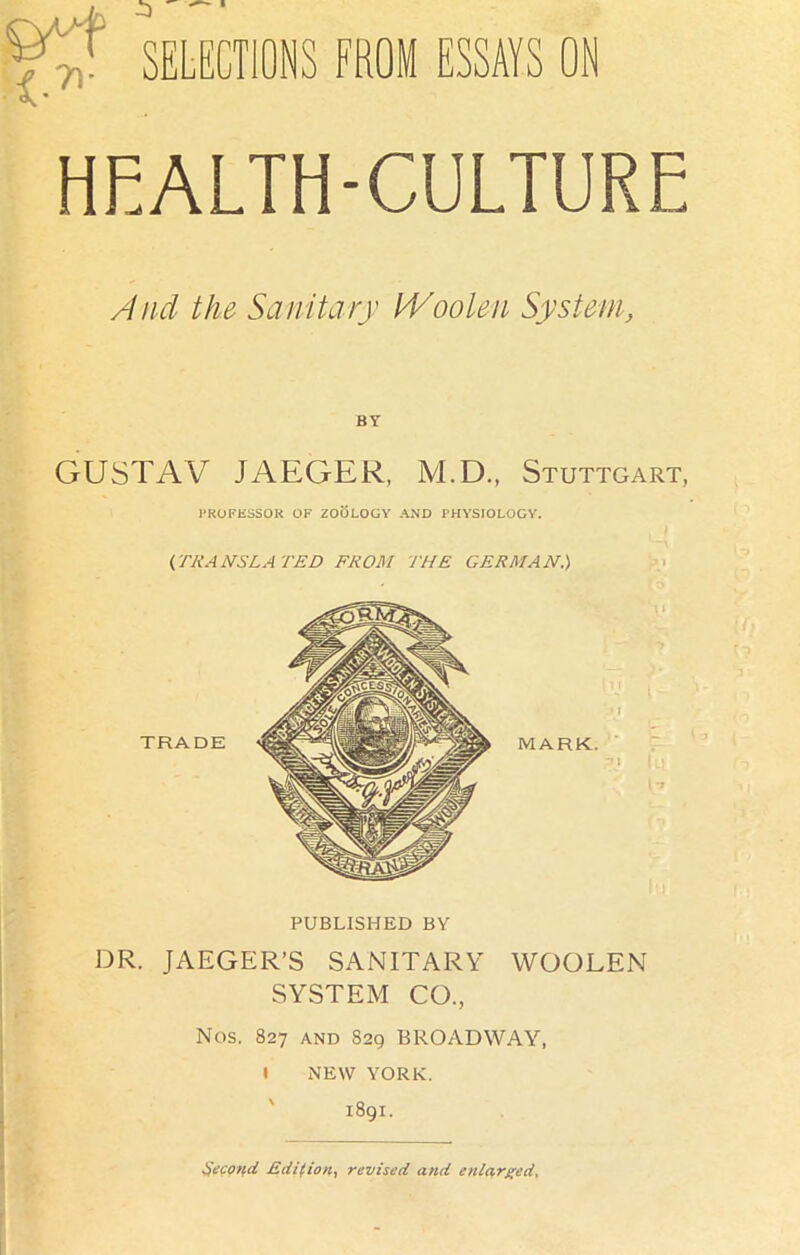 SELECTIONS FROM ESSAYS ON HEALTH-CULTURE And the Sanitary Woolen System, BY GUSTAV JAEGER, M.D., Stuttgart, PROFESSOR OF ZOOLOGY AND PHYSIOLOGY. (TRANSLATED FROM THE GERMAN.) TRADE PUBLISHED BY DR. JAEGER’S SANITARY WOOLEN SYSTEM CO., Nos. 827 and 829 BROADWAY, l NEW YORK. 1891. Second. Edition, revised and enlarged.