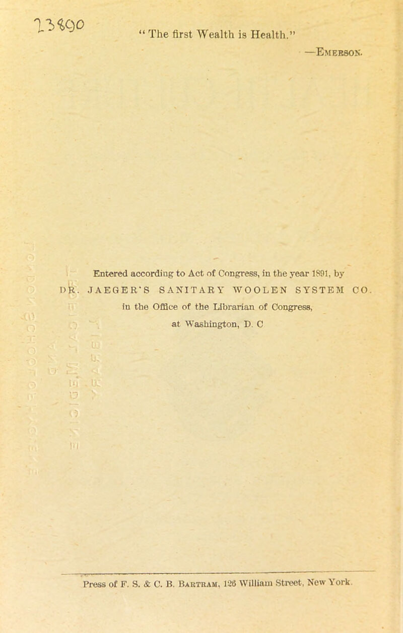 Me)0 “ The first Wealth is Health.” —Emerson. Entered according to Act of Congress, in the year 1891, by DR. JAEGER'S SANITARY WOOLEN SYSTEM CO. iu the Office of the Librarian of Congress, at Washington, D C  S ^ . S < gj §8 01 9H| I BmmW H ur,u; D V t d hi Press of F. S. & C. B. Baktram. 126 William Street, New York.