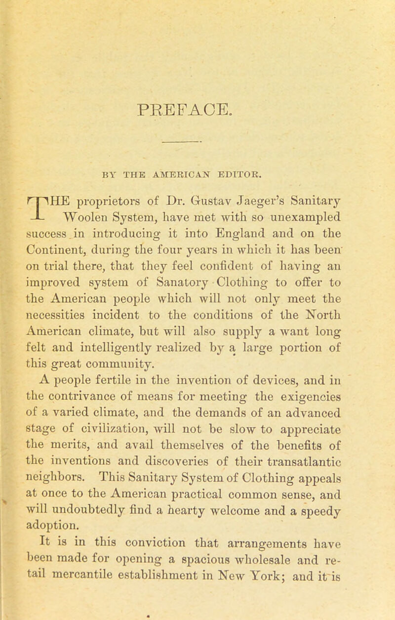 BY THE AMERICAN EDITOR, HE proprietors of Dr. Gustav Jaeger’s Sanitary Woolen System, have met with so unexampled success in introducing it into England and on the Continent, during the four years in which it has been on trial there, that they feel confident of having an improved system of Sanatory Clothing to offer to the American people which will not only meet the necessities incident to the conditions of the North American climate, but will also supply a want long felt and intelligently realized bjr a large portion of this great community. A people fertile in the invention of devices, and in the contrivance of means for meeting the exigencies of a varied climate, and the demands of an advanced stage of civilization, will not be slow to appreciate the merits, and avail themselves of the benefits of the inventions and discoveries of their transatlantic neighbors. This Sanitary System of Clothing appeals at once to the American practical common sense, and will undoubtedly find a hearty welcome and a speedy adoption. It is in this conviction that arrangements have been made for opening a spacious wholesale and re- tail mercantile establishment in New York; and it is