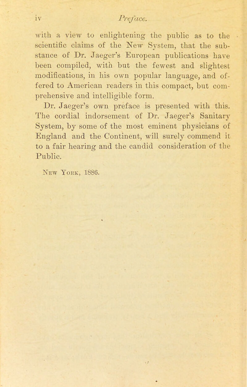 with a view to enlightening the public as to the scientific claims of the New System, that the sub- stance of Dr. Jaeger’s European publications have been compiled, with but the fewest and slightest modifications, in his own popular language, and of- fered to American readers in this compact, but com- prehensive and intelligible form. Dr. Jaeger’s own preface is presented with this. The cordial indorsement of Dr. Jaeger’s Sanitary System, by some of the most eminent physicians of England and the Continent, will surely commend it to a fair hearing and the candid consideration of the Public. Nfiw York, 1886.