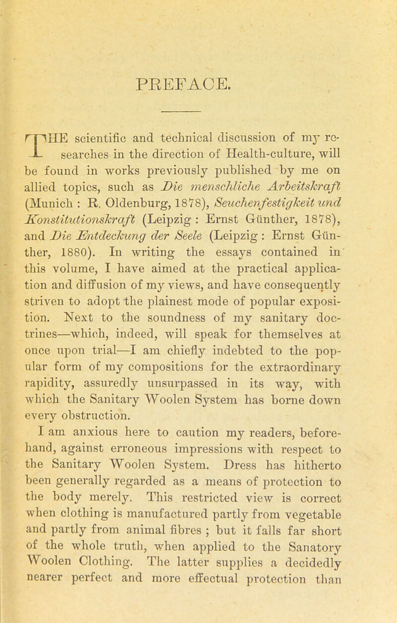 f HE scientific and technical discussion of my re- searches in the direction of Health-culture, will be found in works previously published by me on allied topics, such as Die menschliche ArbeitsJcraft (Munich : R. Oldenburg, 1878), SeuchenfestigJceitund KonstitutionsTcraft (Leipzig : Ernst Giinther, 1878), and Die Mitdeckung der Seele (Leipzig : Ernst Gun- ther, 1880). In writing the essays contained in this volume, I have aimed at the practical applica- tion and diffusion of my views, and have consequently striven to adopt the plainest mode of popular exposi- tion. Next to the soundness of my sanitary doc- trines—which, indeed, will speak for themselves at once upon trial—I am chielfy indebted to the pop- ular form of my compositions for the extraordinary rapidity, assuredly unsurpassed in its way, with which the Sanitary Woolen System has borne down every obstruction. I am anxious here to caution my readers, before- hand, against erroneous impressions with respect to the Sanitary Woolen System. Dress has hitherto been generally regarded as a means of protection to the body merely. This restricted view is correct when clothing is manufactured partly from vegetable and partly from animal fibres ; but it falls far short of the whole truth, when applied to the Sanatory Woolen Clothing. The latter supplies a decidedly nearer perfect and more effectual protection than