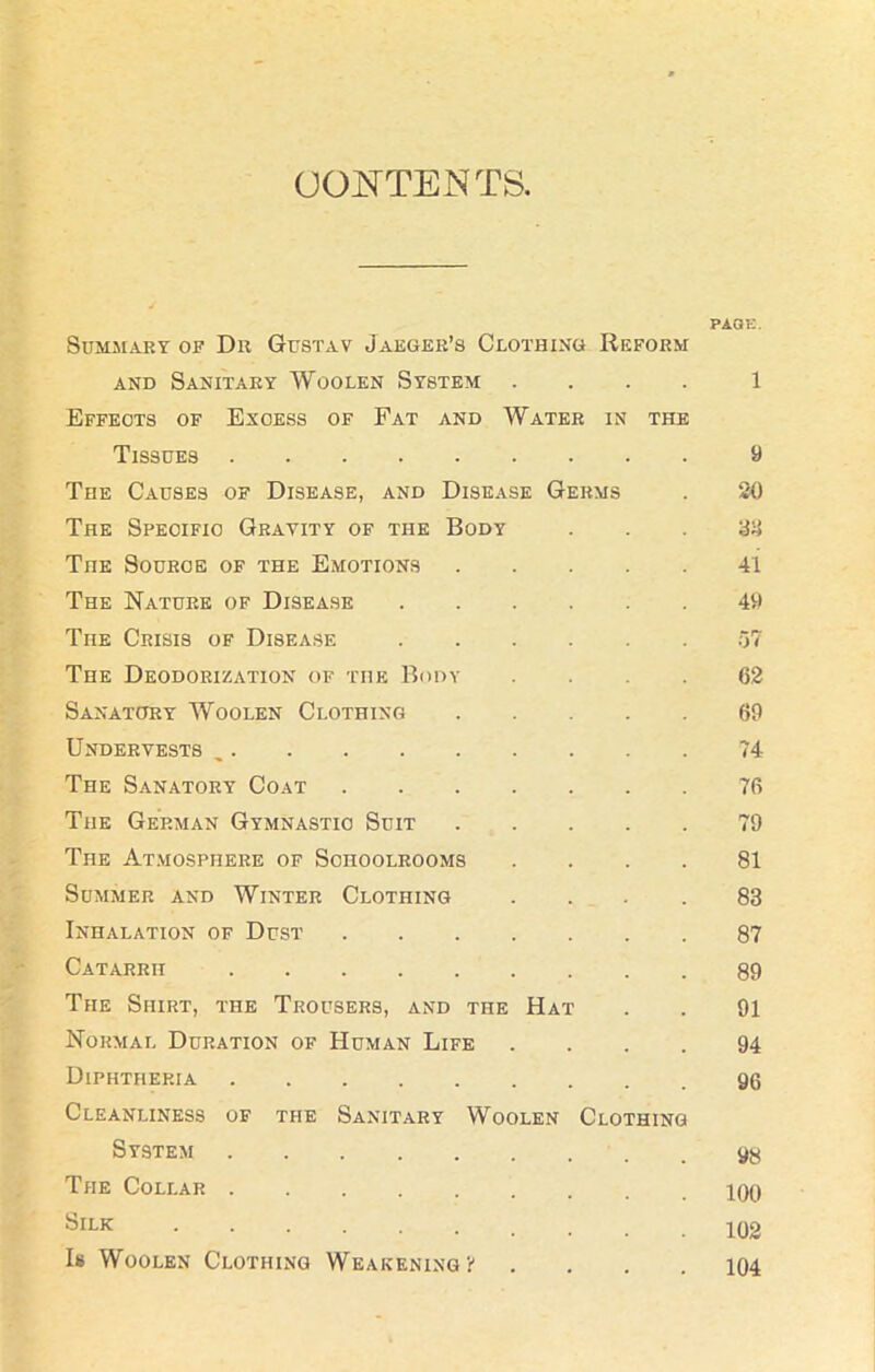 CONTENTS. PAGE. Summary of Dr Gustav Jaeger’s Clothing Reform and Sanitary Woolen System .... 1 Effects of Excess of Fat and Water in the Tissues 9 The Causes of Disease, and Disease Germs . 20 The Specific Gravity of the Body 33 TnE Source of the Emotions 41 The Nature of Disease 49 The Crisis of Disease 57 The Deodorization of the Body .... 62 Sanatory Woolen Clothing 69 Under vests „ 74 The Sanatory Coat 76 The German Gymnastic Suit 79 The Atmosphere of Schoolrooms .... 81 Summer and Winter Clothing .... 83 Inhalation of Dust 87 Catarrh 89 The Shirt, the Trousers, and the Hat . . 91 Normal Duration of Human Life .... 94 Diphtheria 96 Cleanliness of the Sanitary Woolen Clothing System 9y The Collar 100 SlLK Is Woolen Clothing Weakening!' .... 104