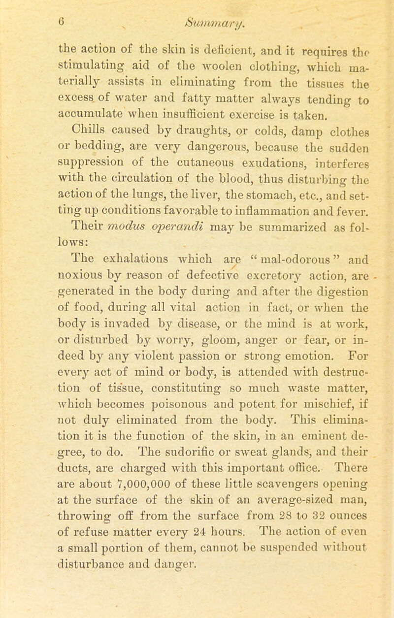 the action of the skin is deficient, and it requires the stimulating aid of the woolen clothing, which ma- terially assists in eliminating from the tissues the excess of water and fatty matter always tending to accumulate when insufficient exercise is taken. Chills caused by draughts, or colds, damp clothes or bedding, are very dangerous, because the sudden suppression of the cutaneous exudations, interferes with the circulation of the blood, thus disturbing the action of the lungs, the liver, the stomach, etc., and set- ting up conditions favorable to inflammation and fever. Their modus operandi may be summarized as fol- lows: The exhalations which are “ mal-odorous ” and noxious by reason of defective excretory action, are - generated in the body during and after the digestion of food, during all vital action in fact, or when the body is invaded by disease, or the mind is at work, or disturbed by worry, gloom, anger or fear, or in- deed by any violent passion or strong emotion. For every act of mind or body, is attended with destruc- tion of tissue, constituting so much waste matter, which becomes poisonous and potent for mischief, if not duly eliminated from the body. This elimina- tion it is the function of the skin, in an eminent de- gree, to do. The sudorific or sweat glands, and their ducts, are charged with this important office. There are about 7,000,000 of these little scavengers opening at the surface of the skin of an average-sized man, throwing off from the surface from 28 to 32 ounces of refuse matter every 24 hours. The action of even a small portion of them, cannot be suspended without disturbance and danger.