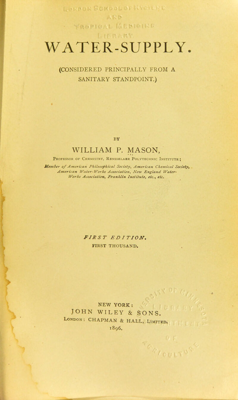 C •' (V (o' ■ t' - I- WATER-SUPPLY (CONSIDERED PRINCIPALLY FROM A SANITARY STANDPOINT.) BY WILLIAM P. MASON, * * t Professok of Chemistry, Rensselaer Polytechnic Institute ; Uetitber o_f Atnerican Philosophical Society, American Chemical Society, . American JVaier-lVorks Association, New England Water- Works Association, Franklin Institute, etc., etc. FIRST EDITION, FIRST THOUSAND. NEW YORK: JOHN WILEY & SONS. London: CHAPMAN & HALL. Limited. 1896. I ii