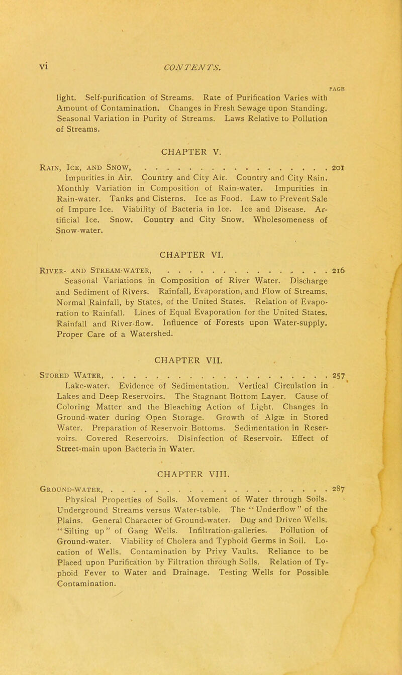 PAGE light. Self-purification of Streams. Rate of Purification Varies with Amount of Contamination. Changes in Fresh Sewage upon Standing. Seasonal Variation in Purity of Streams. Laws Relative to Pollution of Streams. CHAPTER V. Rain, Ice, and Snow, 201 Impurities in Air. Country and City Air. Country and City Rain. Monthly Variation in Composition of Rain-water. Impurities in Rain-water. Tanks and Cisterns. Ice as Food. Law to Prevent Sale of Impure Ice. Viability of Bacteria in Ice. Ice and Disease. Ar- tificial Ice. Snow. Country and City Snow. Wholesomeness of Snow-water. CHAPTER VI. River- and Stream-water, 216 Seasonal Variations in Composition of River Water. Discharge and Sediment of Rivers. Rainfall, Evaporation, and Flow of Streams. Normal Rainfall, by States, of the United States. Relation of Evapo- ration to Rainfall. Lines of Equal Evaporation for the United States. Rainfall and River-flow. Influence of Forests upon Water-supply. Proper Care of a Watershed. CHAPTER VII. Stored Water, 257 Lake-water. Evidence of Sedimentation. Vertical Circulation in Lakes and Deep Reservoirs. The Stagnant Bottom Layer. Cause of Coloring Matter and the Bleaching Action of Light. Changes in Ground-water during Open Storage. Growth of Algae in Stored Water. Preparation of Reservoir Bottoms. Sedimentation in Reser- voirs. Covered Reservoirs. Disinfection of Reservoir. Effect of Street-main upon Bacteria in Water. CHAPTER VIII. Ground-water 287 Physical Properties of Soils. Movement of Water through Soils. Underground Streams versus Water-table. The “Underflow” of the Plains. General Character of Ground-water. Dug and Driven Wells. “Silting up” of Gang Wells. Infiltration-galleries. Pollution of Ground-water. Viability of Cholera and Typhoid Germs in Soil. Lo- cation of Wells. Contamination by Privy Vaults. Reliance to be Placed upon Purification by Filtration through Soils. Relation of Ty- phoid Fever to Water and Drainage. Testing Wells for Possible Contamination.