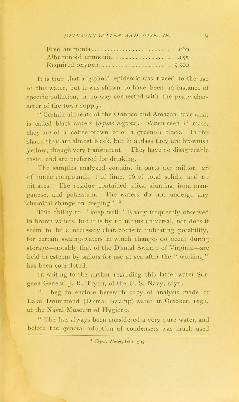 Free ammonia 060 Albuminoid ammonia 155 Required oxygen 5-500 It is true that a typhoid epidemic was traced to the use of this water, but it was shown to have been an instance of specific pollution, in no way connected with the peaty char- acter of the town supply. “ Certain affluents of the Orinoco and Amazon have what is called black waters {aquas ncgras). When seen in mass, they are of a coffee-brown or of a greenish black. In the shade they are almost black, but in a glass they are brownish yellow, though veiy transparent. They have no disagreeable taste, and are preferred for drinking. The samples analyzed contain, in parts per million, 28 of humic compounds, i of lime, 16 of total solids, and no nitrates. The residue contained silica, alumina, iron, man- ganese, and potassium. The waters do not undergo any chemical change on keeping.” * This ability to ” keep well ” is very frequently observed in brown waters, but it is by no nleans universal, nor does it seem to be a necessary characteristic indicating potability, for certain swamp-waters in which changes do occur during storage—notably that of the Dismal Swamp of Virginia—are held -in esteem by sailors for use at sea after the ” working ” has been completed. In writing to the author regarding this latter water Sur- geon-General J. R. Tryon, of the U. S. Navy, says: ” I beg to enclose herewith copy of analysis made of Lake Drummond (Dismal Swamp) water in October, 1891, at the Naval Museum of Hygiene. “ This has always been considered a very pure water, and before the general adoption of condensers was much used * Chem. News, Iviii. 305.