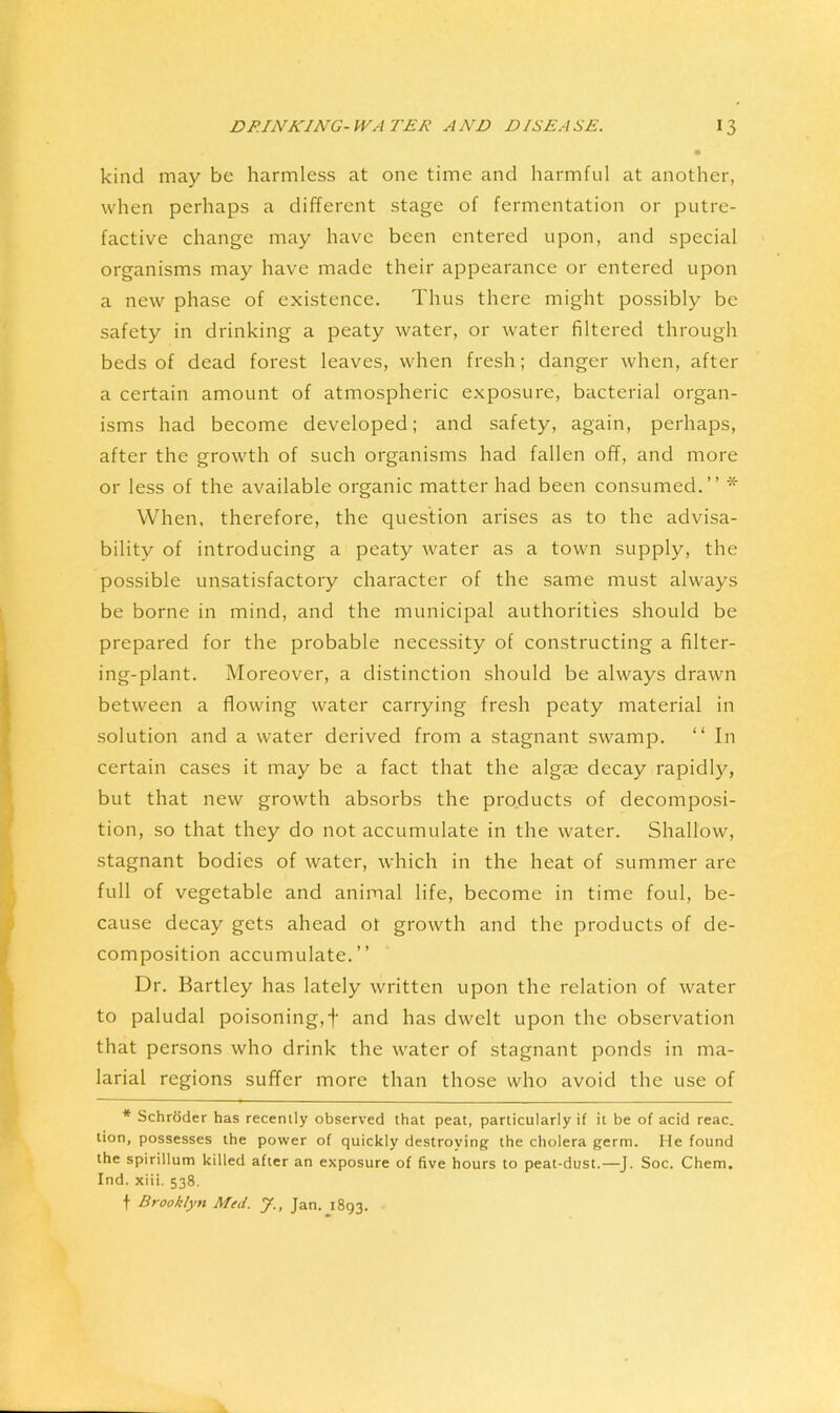 kind may be harmless at one time and harmful at another, when perhaps a different stage of fermentation or putre- factive change may have been entered upon, and special organisms may have made their appearance or entered upon a new phase of existence. Thus there might possibly be safety in drinking a peaty water, or water filtered through beds of dead forest leaves, when fresh; danger when, after a certain amount of atmospheric exposure, bacterial organ- isms had become developed; and safety, again, perhaps, after the growth of such organisms had fallen off, and more or less of the available organic matter had been consumed.” * When, therefore, the question arises as to the advisa- bility of introducing a peaty water as a town supply, the possible unsatisfactory character of the same must always be borne in mind, and the municipal authorities should be prepared for the probable necessity of constructing a filter- ing-plant. Moreover, a distinction should be always drawn between a flowing water carrying fresh peaty material in solution and a water derived from a stagnant swamp. ‘‘ In certain cases it may be a fact that the alga; decay rapidly, but that new growth absorbs the products of decomposi- tion, so that they do not accumulate in the water. Shallow, stagnant bodies of water, which in the heat of summer are full of vegetable and animal life, become in time foul, be- cause decay gets ahead ot growth and the products of de- composition accumulate.” Dr. Bartley has lately written upon the relation of water to paludal poisoning,f and has dwelt upon the observation that persons who drink the water of stagnant ponds in ma- larial regions suffer more than those who avoid the use of * Schroder has recently observed that peat, particularly if it be of acid reac. tion, possesses the power of quickly destroying the cholera germ. He found the spirillum killed after an exposure of five hours to peat-dust.—J. Soc. Chem. Ind. xiii. 538. t Brooklyn Med. J., Jan. 1893.