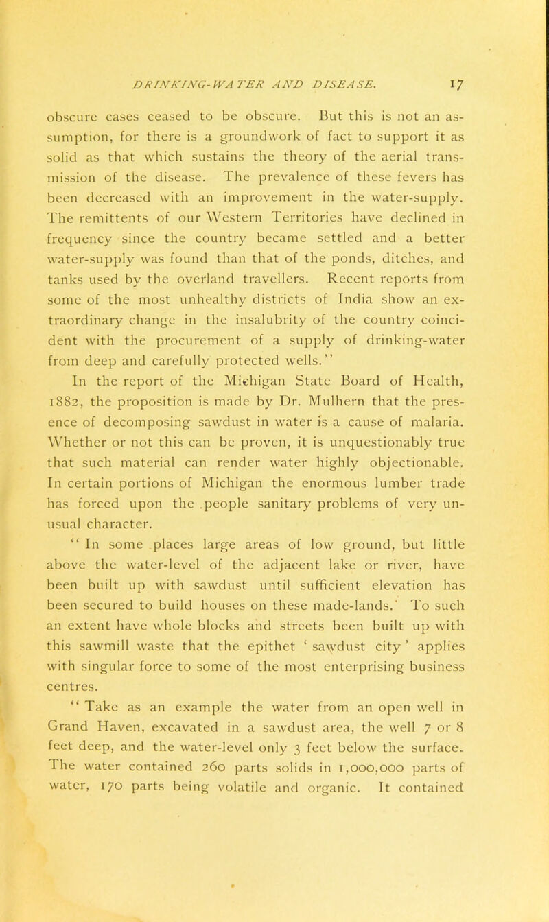 obscure cases ceased to be obscure. But this is not an as- sumption, for there is a groundwork of fact to support it as solid as that which sustains the theory of the aerial trans- mission of the disease. The prevalence of these fevers has been decreased with an improvement in the water-supply. The remittents of our Western Territories have declined in frequency since the country became settled and a better water-supply was found than that of the ponds, ditches, and tanks used by the overland travellers. Recent reports from some of the most unhealthy districts of India show an ex- traordinary change in the insalubrity of the country coinci- dent with the procurement of a supply of drinking-water from deep and carefully protected wells.” In the report of the Michigan State Board of Health, 1882, the proposition is made by Dr. Mulhern that the pres- ence of decomposing sawdust in water is a cause of malaria. Whether or not this can be proven, it is unquestionably true that such material can render water highly objectionable. In certain portions of Michigan the enormous lumber trade has forced upon the .people sanitary problems of very un- usual character. “In some places large areas of low ground, but little above the water-level of the adjacent lake or river, have been built up with .sawdust until sufficient elevation has been secured to build houses on these made-lands.' To such an extent have whole blocks and streets been built up with this sawmill waste that the epithet ‘ sa\ydust city ’ applies with singular force to some of the most enterprising business centres. *■ Take as an example the water from an open well in Grand Haven, excavated in a .sawdust area, the well 7 or 8 feet deep, and the water-level only 3 feet below the surface. The water contained 260 parts solids in 1,000,000 parts of water, 170 parts being volatile and organic. It contained