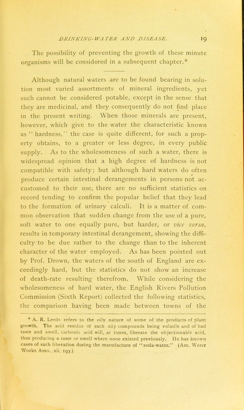 The possibility of preventing the growth of these minute organisms will be considered in a subsequent chapter.* Although natural waters are to be found bearing in solu- tion most varied assortments of mineral ingredients, yet such cannot be considered potable, except in the sense that they are medicinal, and they consequently do not find place in the present writing. When those minerals are present, however, which give to the water the characteristic known as “ hardness,” the case is quite different, for such a prop- erty obtains, to a greater or less degree, in every public supply. As to the wholesomeness of such a water, there is widespread opinion that a high degree of hardness is not compatible with safety; but although hard waters do often r produce certain intestinal derangements in persons not ac- customed to their use, there are no sufficient statistics on record tending to confirm the popular belief that they lead to the formation of urinary calculi. It is a matter of com- mon observation that sudden change from the use of a pure, soft water to one equally pure, but harder, or vice versa, results in temporary intestinal derangement, showing the diffi- culty to be due rather to the change than to the inherent character of the water employed. As has been pointed out by Prof. Drown, the waters of the south of England are ex- ceedingly hard, but the statistics do not show an increase of death-rate resulting therefrom. While considering the wholesomeness of hard water, the English Rivers Pollution Commission (Sixth Report) collected the following statistics, the comparison having been made between towns of the * A. R. Leeds refers to the oily nature of some of the products of plant growth. The acid residue of such oily compounds being volatile and of bad taste and smell, carbonic acid will, at times, liberate the objectionable acid, thus producing a taste or smell where none existed previously. He has known cases of such liberation during the manufacture of “soda-water.” (Am. Water Works Asso., xii. 193.)