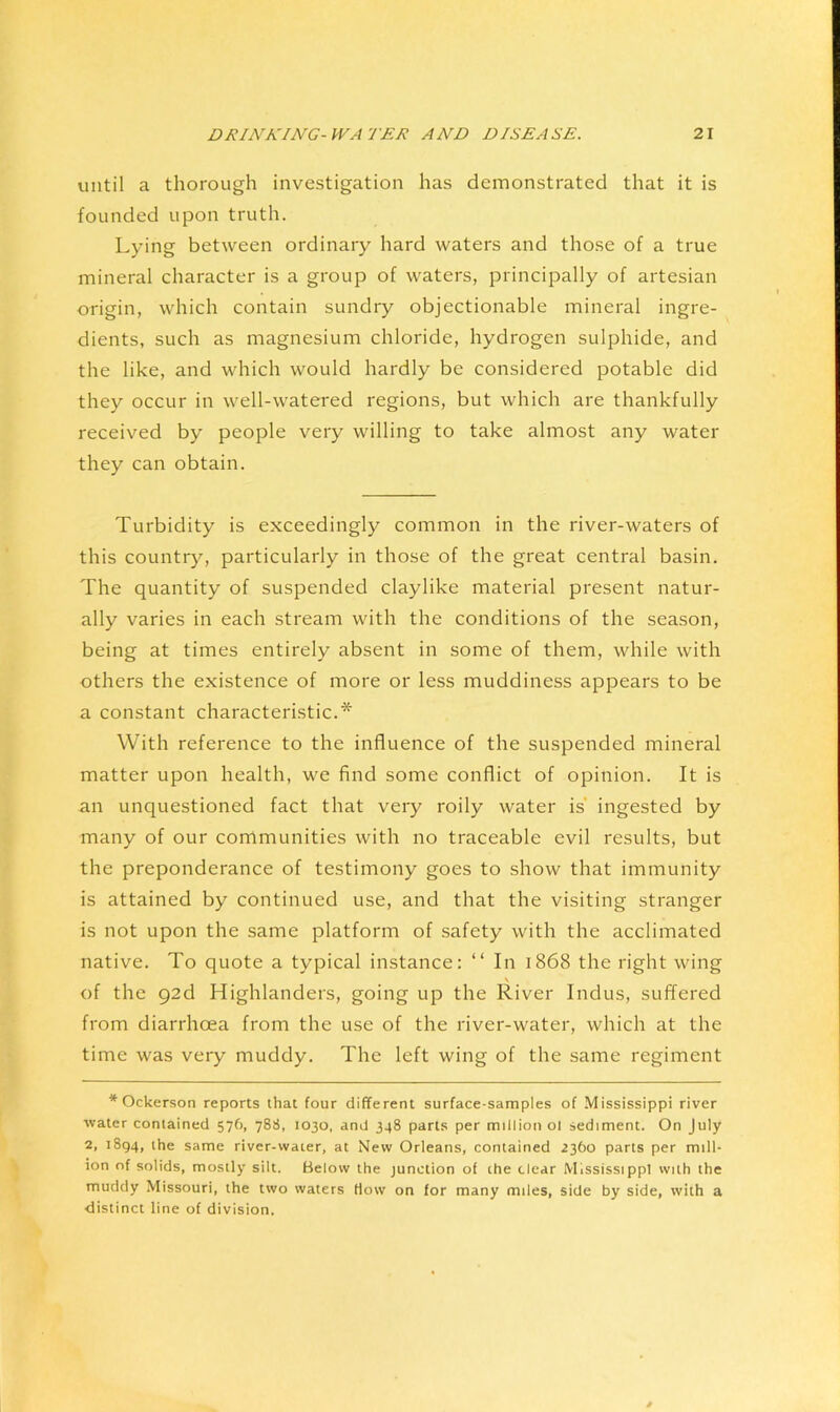 until a thorough investigation has demonstrated that it is founded upon truth. Lying between ordinary hard waters and those of a true mineral character is a group of waters, principally of artesian origin, which contain sundry objectionable mineral ingre- dients, such as magnesium chloride, hydrogen sulphide, and the like, and which would hardly be considered potable did they occur in well-watered regions, but which are thankfully received by people very willing to take almost any water they can obtain. Turbidity is exceedingly common in the river-waters of this country, particularly in those of the great central basin. The quantity of suspended claylike material present natur- ally varies in each stream with the conditions of the season, being at times entirely absent in some of them, while with others the existence of more or less muddiness appears to be a constant characteristic.* With reference to the influence of the suspended mineral matter upon health, we find some conflict of opinion. It is an unquestioned fact that very roily water is’ ingested by many of our communities with no traceable evil results, but the preponderance of testimony goes to show that immunity is attained by continued use, and that the visiting stranger is not upon the same platform of safety with the acclimated native. To quote a typical instance: “ In 1868 the right wing \ of the 92d Highlanders, going up the River Indus, suffered from diarrhoea from the use of the river-water, which at the time was very muddy. The left wing of the same regiment * Ockerson reports that four different surface-samples of Mississippi river water contained 57O, 788, 1030, and 348 parts per million ol sediment. On July 2, 1894, the same river-water, at New Orleans, contained 2360 parts per mill- ion of solids, mostly silt. Below the junction of the clear Mississippi with the muddy Missouri, the two waters How on for many miles, side by side, with a distinct line of division.