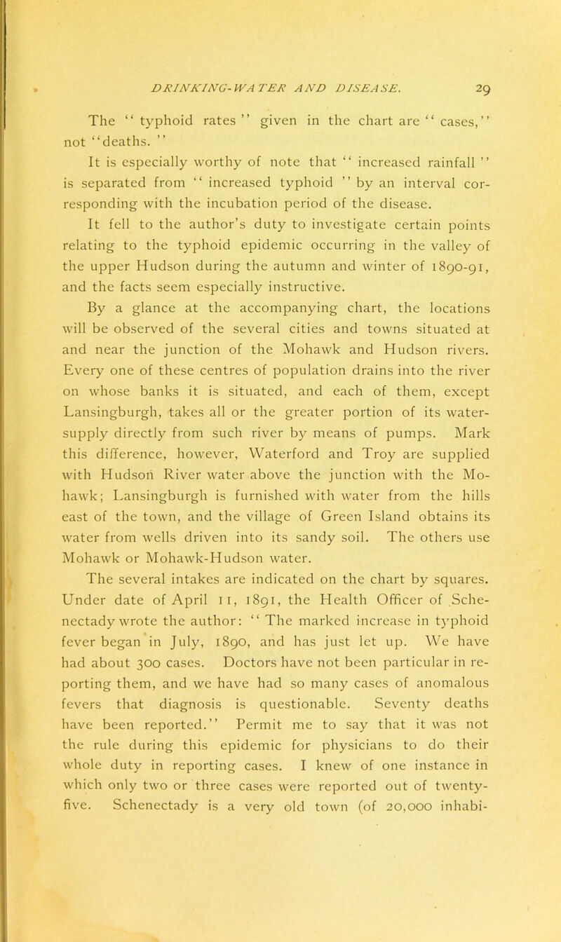 The “ typhoid rates ” given in the chart are “ cases,” not “deaths. It is especially worthy of note that “ increased rainfall ” is separated from “ increased typhoid ” by an interval cor- responding with the incubation period of the disease. It fell to the author’s duty to investigate certain points relating to the typhoid epidemic occurring in the valley of the upper Hudson during the autumn and winter of 1890-91, and the facts seem especially instructive. By a glance at the accompanying chart, the locations will be observed of the several cities and towns situated at and near the junction of the Mohawk and Hudson rivers. Every one of these centres of population drains into the river on whose banks it is situated, and each of them, except Lansingburgh, takes all or the greater portion of its water- supply directly from such river by means of pumps. Mark this difference, however, Waterford and Troy are supplied with Hudson River water above the junction with the Mo- hawk; Lansingburgh is furnished with water from the hills east of the town, and the village of Green Island obtains its water from wells driven into its sandy soil. The others use Mohawk or Mohawk-Hudson water. The several intakes are indicated on the chart by squares. Under date of April ii, 1891, the Health Officer of Sche- nectady wrote the author: “ The marked increase in tj'phoid fever began in July, 1890, and has just let up. We have had about 300 cases. Doctors have not been particular in re- porting them, and we have had so many cases of anomalous fevers that diagnosis is questionable. Seventy deaths have been reported.” Permit me to say that it was not the rule during this epidemic for physicians to do their whole duty in reporting cases. I knew of one instance in which only two or three cases were reported out of twenty- five. Schenectady is a very old town (of 20,000 inhabi-