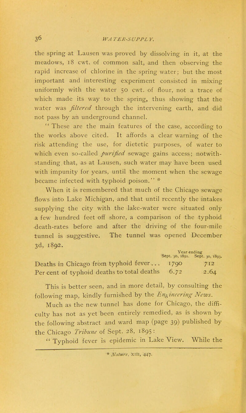 the spring at Lausen was proved by dissolving in it, at the meadows, i8 cwt. of common salt, and then observing the rapid increase of chlorine in the spring water; but the most important and interesting experiment consisted in mixing uniformly with the water 50 cwt. of flour, not a trace of which made its way to the spring, thus showing that the Avater was filtered through the intervening earth, and did not pass by an underground channel. “ These are the main features of the case, according to the works above cited. It affords a clear warning of the risk attending the use, for dietetic purposes, of water to which even so-called purified sewage gains access; notwith- standing. that, as at Lausen, such water may have been used with impunity for years, until the moment when the sewage became infected with typhoid poison.” * When it is remembered that much of the Chicago sewage flows into Lake Michigan, and that until recently the intakes supplying the city with the lake-water were situated only a few hundred feet off shore, a comparison of the typhoid death-rates before and after the driving of the four-mile tunnel is suggestive. The tunnel was opened December 3d, 1892. Year ending^ Sept. 30, 1892. Sept. 30, 1893. Deaths in Chicago from typhoid fever... I79° 7^2 Per cent of typhoid deaths to total deaths 6.72 2.64 This is better seen, and in more detail, by consulting the following map, kindly furnished by the Engineering News. Much as the new tunnel has done for Chicago, the diffi- culty has not as yet been entirely remedied, as is shown by the following abstract and ward map (page 39) published by the Chicago Tribune of Sept. 28, 1895: “ Typhoid fever is epidemic in Lake View. While the * Nature, XIII, 447.