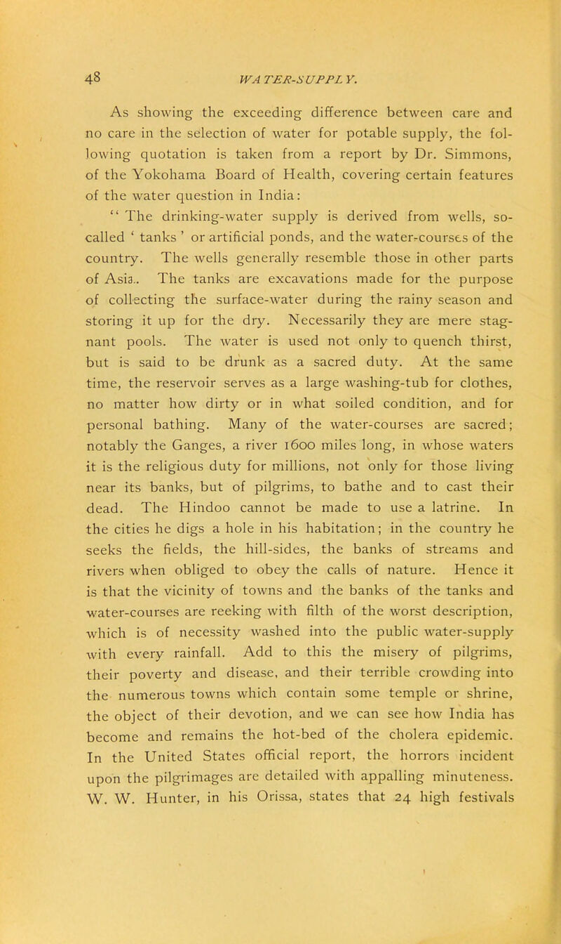 As showing the exceeding difference between care and no care in the selection of water for potable supply, the fol- lowing quotation is taken from a report by Dr. Simmons, of the Yokohama Board of Health, covering certain features of the water question in India: “ The drinking-water supply is derived from wells, so- called ‘ tanks ’ or artificial ponds, and the waterrcourses of the country. The wells generally resemble those in other parts of Asia.. The tanks are excavations made for the purpose of collecting the surface-water during the rainy season and storing it up for the dry. Necessarily they are mere stag- nant pools. The water is used not only to quench thirst, but is said to be drunk as a sacred duty. At the same time, the reservoir serves as a large washing-tub for clothes, no matter how dirty or in what soiled condition, and for personal bathing. Many of the water-courses are sacred; notably the Ganges, a river i6oo miles long, in whose waters it is the religious duty for millions, not only for those living near its banks, but of pilgrims, to bathe and to cast their dead. The Hindoo cannot be made to use a latrine. In the cities he digs a hole in his habitation; in the country he seeks the fields, the hill-sides, the banks of streams and rivers when obliged to obey the calls of nature. Hence it is that the vicinity of towns and the banks of the tanks and water-courses are reeking with filth of the worst description, which is of necessity washed into the public water-supply with every rainfall. Add to this the misery of pilgrims, their poverty and disease, and their terrible crowding into the numerous towns which contain some temple or shrine, the object of their devotion, and we can see how India has become and remains the hot-bed of the cholera epidemic. In the United States official report, the horrors incident upon the pilgrimages are detailed with appalling minuteness. W. W. Hunter, in his Orissa, states that 24 high festivals