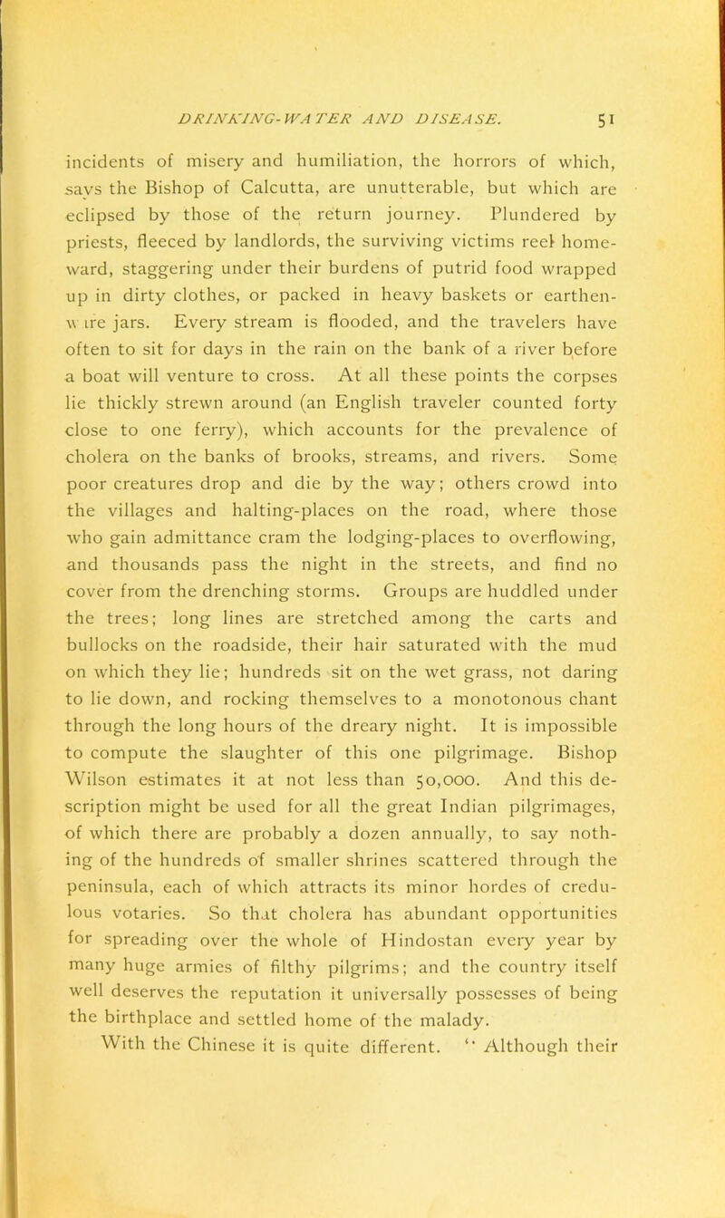 incidents of misery and humiliation, the horrors of which, savs the Bishop of Calcutta, are unutterable, but which are eclipsed by those of the return journey. Plundered by priests, fleeced by landlords, the surviving victims reel home- ward, staggering under their burdens of putrid food wrapped up in dirty clothes, or packed in heavy baskets or earthen- w ire jars. Every stream is flooded, and the travelers have often to sit for days in the rain on the bank of a river b,efore a boat will venture to cross. At all these points the corpses lie thickly strewn around (an English traveler counted forty close to one ferry), which accounts for the prevalence of cholera on the banks of brooks, streams, and rivers. Some poor creatures drop and die by the way; others crowd into the villages and halting-places on the road, where those who gain admittance cram the lodging-places to overflowing, and thousands pass the night in the streets, and find no cover from the drenching storms. Groups are huddled under the trees; long lines are stretched among the carts and bullocks on the roadside, their hair saturated with the mud on which they lie; hundreds sit on the wet grass, not daring to lie down, and rocking themselves to a monotonous chant through the long hours of the dreary night. It is impossible to compute the slaughter of this one pilgrimage. Bishop Wilson estimates it at not less than 50,000. And this de- scription might be used for all the great Indian pilgrimages, of which there are probably a dozen annually, to say noth- ing of the hundreds of smaller shrines scattered through the peninsula, each of which attracts its minor hordes of credu- lous votaries. So that cholera has abundant opportunities for spreading over the whole of Hindostan every year by many huge armies of filthy pilgrims; and the country itself well deserves the reputation it universally possesses of being the birthplace and settled home of the malady. With the Chinese it is quite different. ‘‘ Although their