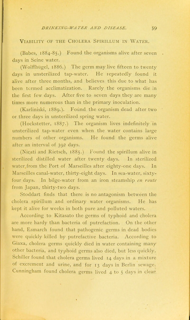 Viability of the Cholera Spirillum in Water. (Babes, 1884-85.) Found the organisms alive after seven days in Seine water. (Wolffhugel, 1886.) The germ may live fifteen to twenty days in unsterilized tap-water. He repeatedly found it alive after three months, and believes this due to what has been termed acclimatization. Rarely the organisms die in the first few days. After five to seven days they are many tim’es more numerous than in the primary inoculation. (Karliniski, 1889.). Found the organism dead after two or three days in unsterilized spring water. (Hockstetter, 1887.) The organism lives indefinitely in unsterilized tap-water even when the water contains large numbers of other organisms. He found the germs alive after an interval of 392 days. (Nicati and Rietsch, 1885.) Found the spirillum alive in sterilized distilled water after twenty days. In sterilized water.from the Port of Marseilles after eighty-one days. In Marseilles canal-water, thirty-eight days. In sea-water, sixty- four days. In bilge-water from an iron steamship en route from Japan, thirty-two days. Stoddart finds that there is no antagonism between the cholera spirillum and ordinary water organisms. He has kept it alive for weeks in both pure and polluted waters. According to Kitasato the germs of typhoid and cholera are more hardy than bacteria of putrefaction. On the other hand, Esmarch found that pathogenic germs in dead bodies were quickly killed by putrefactive bacteria. According to Giaxa, cholera germs quickly died in water containing many other bacteria, and typhoid germs also died, but less quickly. Schiller found that cholera germs lived 14 days in a mixture of excrement and urine, and for 13 days in Berlin sewage. Cunningham found cholera germs lived 4 to 5 days in clean,