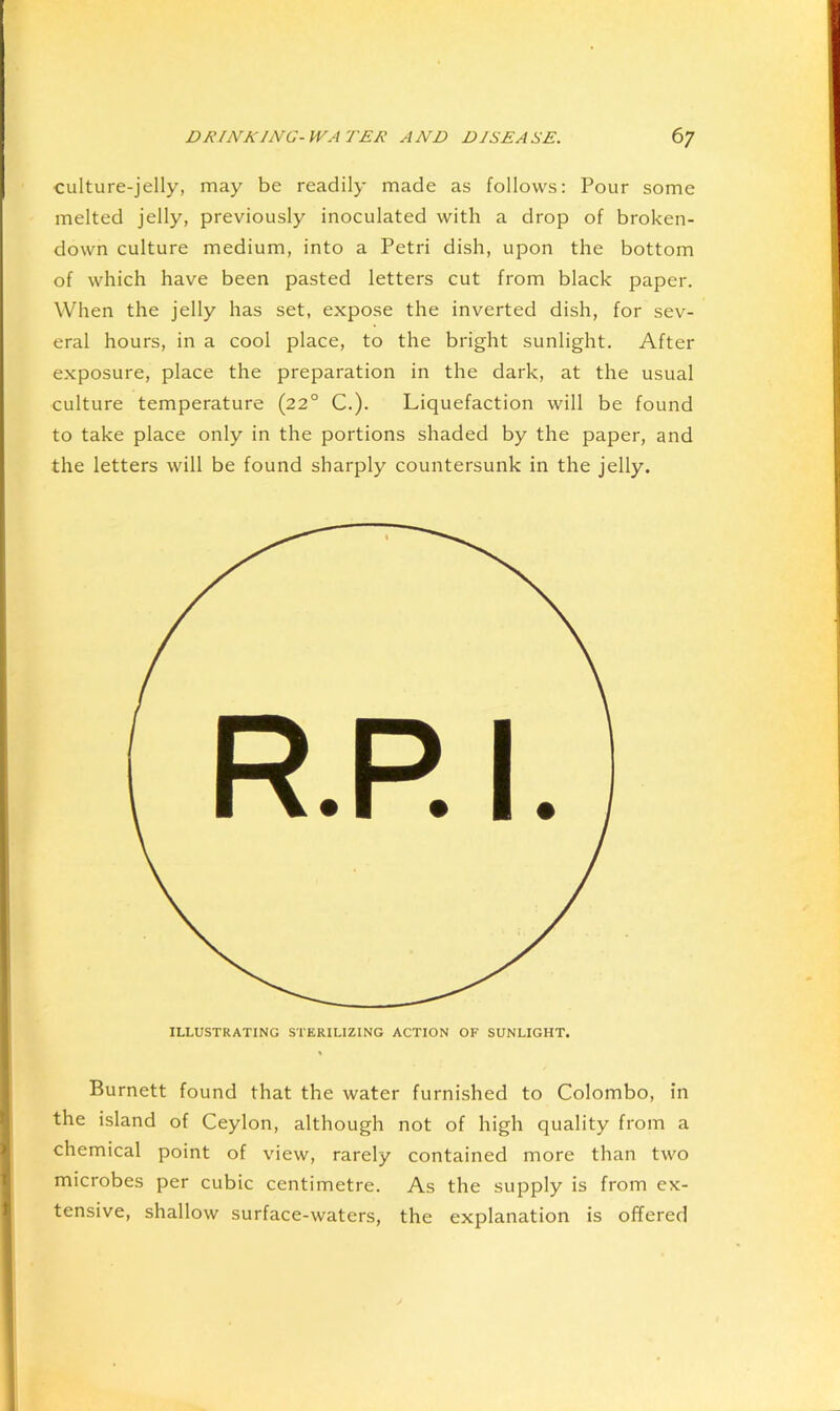 culture-jelly, may be readily made as follows: Pour some melted jelly, previously inoculated with a drop of broken- down culture medium, into a Petri dish, upon the bottom of which have been pasted letters cut from black paper. When the jelly has set, expose the inverted dish, for sev- eral hours, in a cool place, to the bright sunlight. After exposure, place the preparation in the dark, at the usual culture temperature (22° C.). Liquefaction will be found to take place only in the portions shaded by the paper, and the letters will be found sharply countersunk in the jelly. ILLUSTRATING STERILIZING ACTION OF SUNLIGHT. Burnett found that the water furnished to Colombo, in the island of Ceylon, although not of high quality from a chemical point of view, rarely contained more than two microbes per cubic centimetre. As the supply is from ex- tensive, shallow surface-waters, the explanation is offered