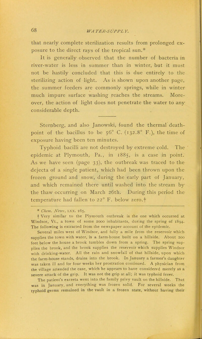 that nearly complete sterilization results from prolonged ex- posure to the direct rays of the tropical sun.* It is generally observed that the number of bacteria in river-water is less in summer than in winter, but it must not be hastily concluded that this is due entirely to the sterilizing action of light. As is shown upon another page, the summer feeders are commonly springs, while in winter much impure surface washing reaches the streams. More- over, the action of light does not penetrate the water to any considerable depth. Sternberg, and also Janowski, found the thermal death- point of the bacillus to be 56° C. (132.8° F.), the time of exposure having been ten minutes. Typhoid bacilli are not destroyed by extreme cold. The epidemic at Plymouth, Pa., in 1885, is a case in point. As we have seen (page 33), the outbreak was traced to the dejecta of a single patient, which had been thrown upon the frozen ground and snow, during the early part of January, and which remained there until washed into the stream by the thaw occurring on March 26th. During this period the temperature had fallen to 22° F. below zero.j* * Chetn. News, i.xx. 285. f Very similar to the Plymouth outbreak is the one which occurred at Windsor, Vt., a town of some 2000 inhabitants, during the spring of 1894. The following is extracted from the newspaper account of the epidemic. Several miles west of Windsor, and fully a mile from the reservoir which supplies the town with water, is a farm-house built on a hillside. About 200 feet below the house a brook tumbles down from a spring. The spring sup- plies the brook, and the brook supplies the reservoir which supplies Windsor with drinking-water. All the rain and snowfall of that hillside, upon which the farm-house stands, drains into the brook. In January a farmer’s daughter was taken ill and for four weeks her prostration continued. A physician from the village attended the case, which he appears to have considered merely as a severe attack of the grip. It was not the grip at all; it was typhoid fever. The patient’s excreta went into the family privy vault on the hillside. That was in January, and everything was frozen solid. For several weeks the typhoid germs remained in the vault in a frozen state, without having their