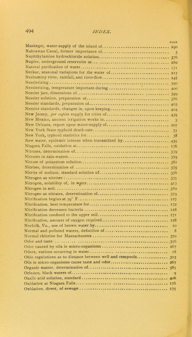 PAGR Muskeget, water-supply of the island of 290 Nahrawaii Canal, former importance of 3 Naphthylamine hydrochloride solution 376 Naples, underground reservoirs at 280 Natural purification of water 171 Neckar, seasonal variations for the water of 217 Neshaminy river, rainfall, and river-flow 245 Nesslerizing 3go Nesslerizing, temperature important during 400 Nessler jars, dimensions of 399 Nessler solution, preparation of 386 Nessler standards, preparation of 403 Nessler standards, changes in, upon keeping 404 New Jersey, per capita supply for cities of 439 New Mexico, ancient irrigation works in 3 New Orleans, report upon water-supply of 207 New York State typhoid death-rate 71 New York, typhoid statistics for ■ 38 New water, epidemic intense when transmitted by 435 Niagara Falls, oxidation at 176 Nitrates, determination of 379 Nitrates in rain-waters 379 Nitrate of potassium solution 381 Nitrites, determination of 375 Nitrite of sodium, standard solution of 376 Nitrogen as nitrites '. 375 Nitrogen, solubility of, in water 417 Nitrogen in soil 380 Nitrogen as nitrates, determination of 379 Nitrification begins at 39° F 127 Nitrification, best temperature for 172 Nitrification decreases bacteria 128 Nitrification confined to the upper soil 171 Nitrification, amount of oxygen required 128 Norfolk, Va., use of brown water by lo Normal and polluted waters, definition of 8 Normal chlorine for Massachusetts 370 Odor and taste 356 Odor caused by oils in micro-organisms 267 Odors, various occurring in water 18 Ohio regulations as to distance between well and cesspools 313 Oils in micro-organisms cause taste and odor 267 Organic matter, determination of 385 Orinoco, black waters of 9 Oxalic acid solution, standard 406 Oxidation at Niagara Falls.... 176 Oxidation, direct, of sewage 175