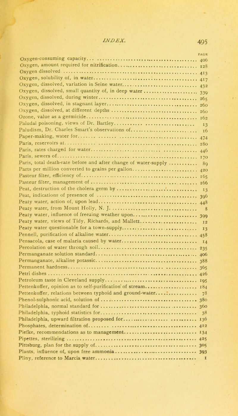 PAGE Oxygen-consuming capacity 406 Oxygen, amount required for nitrification 128 Oxygen dissolved Oxygen, solubility of, in water Oxygen, dissolved, variation in Seine water ^^2 Oxygen, dissolved, small quantity of, in deep water Oxygen, dissolved, during winter 265 Oxygen, dissolved, in stagnant layer 260 Oxygen, dissolved, at different depths 260 Ozone, value as a germicide 162 Paludal poisoning, views of Dr. Bartley 13 Paludism, Dr. Charles Smart’s observations of 16 Paper-making, water for Paris, reservoirs at 280 Paris, rates charged for water Paris, sewers of lyo Paris, total death-rate before and after change of water-supply 89 Parts per million converted to grains per gallon 420 Pasteur filter, efficiency of 165 Pasteur filter, management of i66 Peat, destruction of the cholera germ by ' 13 Peat, indications of presence of 3q6 Peaty water, action of, upon lead 443 Peaty water, from Mount Holly, N. J 8 Peaty water, influence of freezing weather upon 3gq Peaty water, views of Tidy, Richards, and Mallett I2 Peaty water questionable for a town-supply 13 Pennell, purification of alkaline water 458 Pensacola, case of malaria caused by water 14 Percolation of water through soil 235 Permanganate solution standard 406 Permanganate, alkaline potassic 388 Permanent hardness 365 Petri dishes 426 Petroleum taste in Cleveland supply 195 Pettenkoffer, opinion as to self-purification’of stream 184 Pettenkoffer, relations between typhoid and ground-water. •. 78 Phenol-sulphonic acid, solution of 380 Philadelphia, normal standard for 360 Philadelphia, typhoid statistics for 38 Philadelphia, upward filtration proposed for 136 Phosphates, determination of 412 Piefke, recommendations as to management 134 Pipettes, sterilizing 425 Pittsburg, plan for the supply of 305 Plants, influence of, upon free ammonia 393 Pliny, reference to Marcia water i