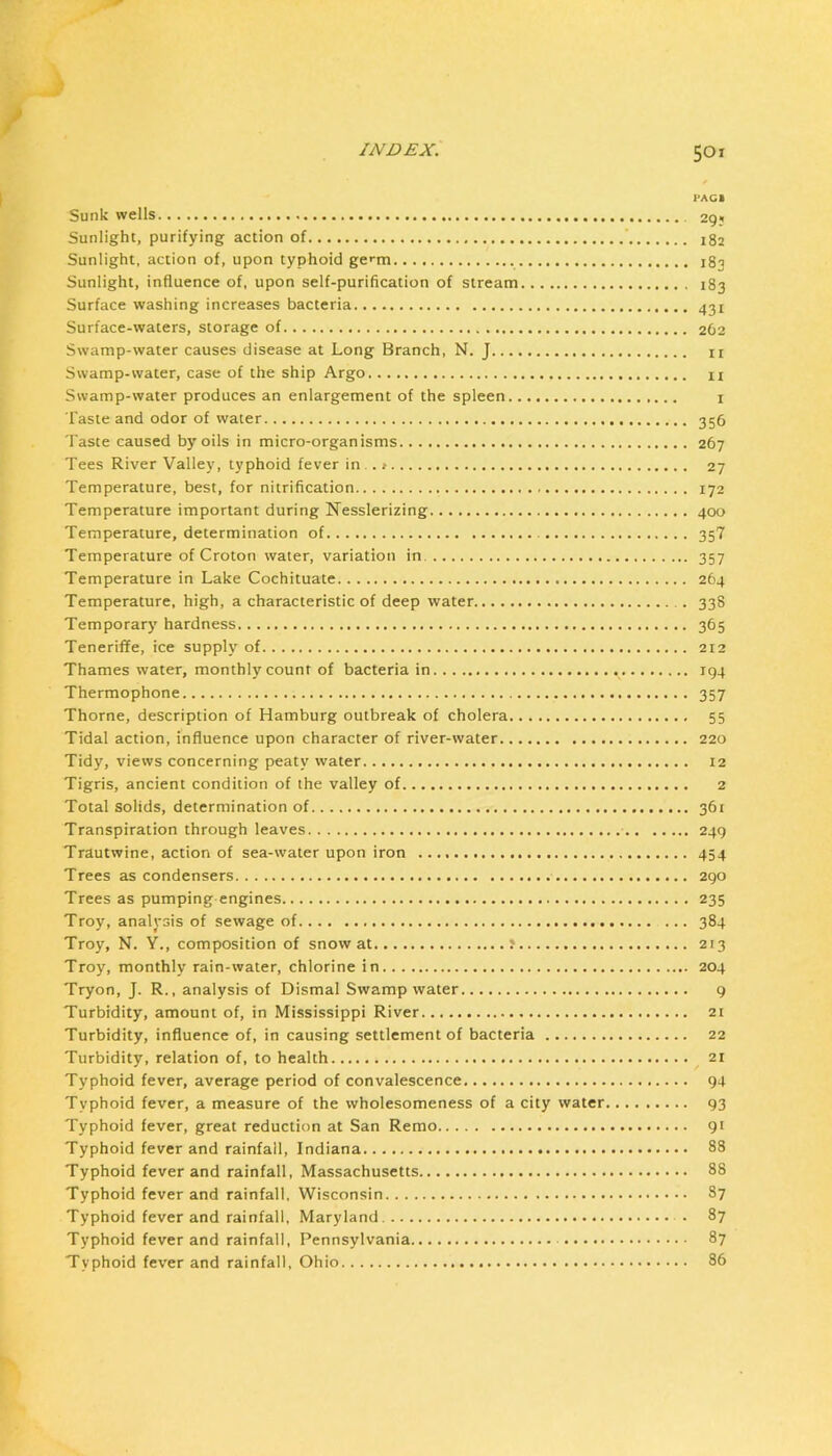 j INDEX. 501 PACB Sunk wells 29; Sunlight, purifying action of 182 Sunlight, action of, upon typhoid ge^tn 183 Sunlight, influence of, upon self-purification of stream 183 Surface washing increases bacteria ^31 Surface-waters, storage of 262 Swamp-water causes disease at Long Branch, N. J ii Swamp-water, case of the ship Argo n Swamp-water produces an enlargement of the spleen i Taste and odor of water 356 Taste caused by oils in micro-organisms 267 Tees River Valley, typhoid fever in .. t 27 Temperature, best, for nitrification 172 Temperature important during Nesslerizing 400 Temperature, determination of 35? Temperature of Croton water, variation in 357 Temperature in Lake Cochituate 264 Temperature, high, a characteristic of deep water 338 Temporary hardness 365 Teneriffe, ice supply of 212 Thames water, monthly count of bacteria in 194 Thermophone 357 Thorne, description of Hamburg outbreak of cholera 55 Tidal action, influence upon character of river-water 220 Tidy, views concerning peaty water 12 Tigris, ancient condition of the valley of 2 Total solids, determination of 361 Transpiration through leaves 249 Trautwine, action of sea-water upon iron 454 Trees as condensers 290 Trees as pumping engines 235 Troy, analysis of sewage of 384 Troy, N. Y., composition of snow at f 213 Troy, monthly rain-water, chlorine in 204 Tryon, J. R., analysis of Dismal Swamp water 9 Turbidity, amount of, in Mississippi River 2t Turbidity, influence of, in causing settlement of bacteria 22 Turbidity, relation of, to health 21 Typhoid fever, average period of convalescence 94 Typhoid fever, a measure of the wholesomeness of a city water 93 Typhoid fever, great reduction at San Remo 91 Typhoid fever and rainfall, Indiana 88 Typhoid fever and rainfall, Massachusetts 88 Typhoid fever and rainfall, Wisconsin 87 Typhoid fever and rainfall, Maryland . 87 Typhoid fever and rainfall, Pennsylvania 87 Typhoid fever and rainfall, Ohio 86