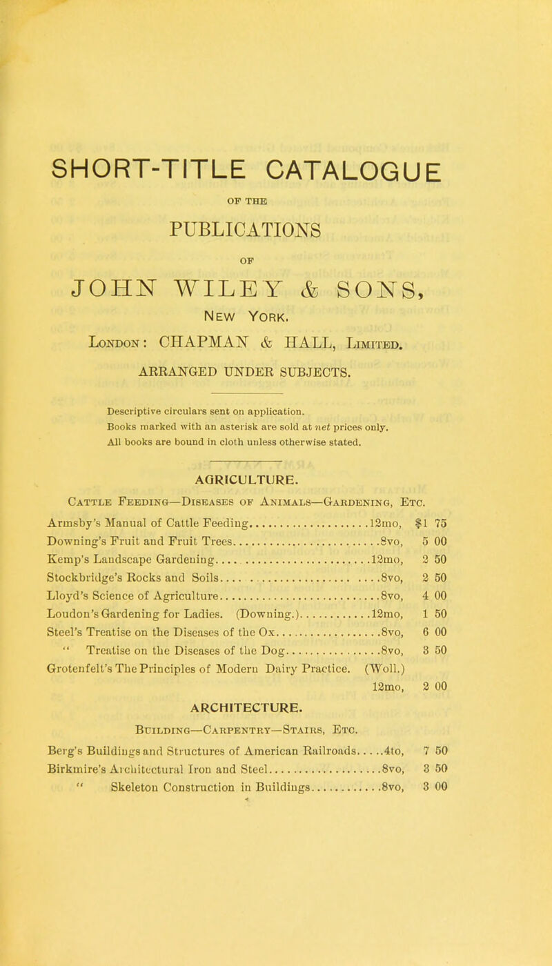 SHORT-TITLE CATALOGUE OF THE PUBLICATIONS OF JOHNT WILEY & SONS, New York. London: CHAPMAN & HALL, Limited. ARRANGED UNDER SUBJECTS. Descriptive circulars sent on application. Books marked with an asterisk are sold at net prices only. All books are bound in cloth unless otherwise stated. AGRICULTURE. Cattle Feeding—Diseases of Animals—Gardening, Etc. Armsby’s Manual of Cattle Feeding 12mo, f 1 75 Downing’s Fruit and Fruit Trees 8vo, 5 00 Kemp’s Landscape Gardening 12mo, 2 50 Stockbridge’s Rocks and Soils 8vo, 2 50 Lloyd’s Science of Agriculture 8vo, 4 00 Loudon’s Gardening for Ladies. (Downing.) 12mo, 1 50 Steel’s Treatise on tbe Diseases of the Ox 8vo, 6 00 “ Treatise on tbe Diseases of tbe Dog 8vo, 3 50 Grotenfelt’s Tbe Principles of Modern Dairy Practice. (Woll.) 12mo, 2 00 ARCHITECTURE. Building—Carpentry—Stairs, Etc. Berg's Buildings and Structures of American Railroads 4to, 7 50 Birkmire’s Arcbitfctural Iron and Steel 8vo, 3 50