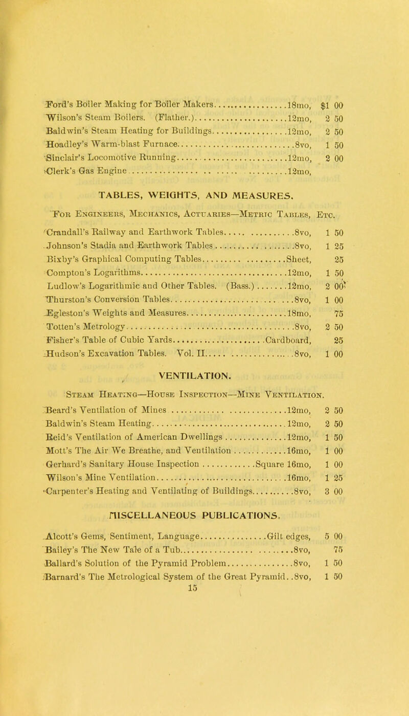 Ford’s Boiler Making for Boiler Makers ISino, $1 00 Wilson’s Steam Boilers. (Plather.) 12ino, 2 50 Baldwin’s Steam Heating for Buildings 12mo, 2 50 Hoaclley’s Warm-blast Furnace 8vo, 1 50 Sinclair’s Locomotive Running 12mo, 2 00 >Clerk’s Gas Engine 12mo, TABLES, WEIGHTS, AND MEASURES. For Engineers, Mechanics, Actuaries—Metric Tables, Etc. ^Crandall’s Hailway and Earthwork Tables 8vo, 1 50 Johnson’s Stadia and Eailhwork Tables 8vo, 1 25 Bixby’s Graphical Computing Tables Sheet, 25 Compton’s Logarithms 12mo, 1 50 Ludlow’s Logarithmic and Other Tables. (Bass.) 12mo, 2 00' Thurston’s Conversion Tables .. .8vo, 1 00 JEgleston's Weights and Measures ISmo, 75 Totten’s Metrology 8vo, 2 50 Fisher’s Table of Cubic Yards. Cardboard, 25 ^Hudson’s Excavation Tables. Vol. II 8vo, 100 VENTILATION. »• Steam Heating—House Inspection—Mine Ventilation. Beard’s Ventilation of Mines 12mo, 2 50 Baldwin’s Steam Heating 12mo, 2 50 Reid’s Ventilation of American Dwellings 12mo, 1 50 Mott’s The Air We Breathe, and Ventilation lOmo, 1 00 Gerhard’s Sanitary House Inspection Square 16mo, 1 00 Wilson’s Mine Ventilation 16mo, 1 25 t •Carpenter’s Heating and Ventilating of Buildings 8vo, 3 00 niSCELLANEOUS PUBLICATIONS. .Alcott’s Gems, Sentiment, Language Gilt edges, 5 00 Bailey’s The New Tale of a Tub 8vo, 75 Ballard’s Solution of the Pyramid Problem 8vo, 1 50 •Barnard’s The Metrological System of the Great Pyramid. .8vo, 1 50