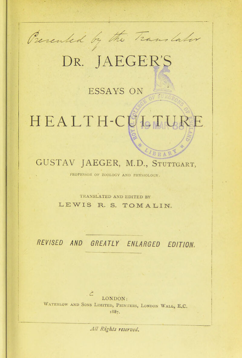 Dr. ^JAEGER’S ESSAYS ON HEALTH-CPL^URE n 'B A^L GUSTAV JAEGER, M.D., Stuttgart, PROFESSOR OK ZOOLOGY ANIJ PHYSIOLOGY. TRANSLATED AND EDITED BY LEWIS R. S. TOMALIN. HiymD AND GREATLY ENLARGED EDITION. c LONDON: Waterlow and Sons Limited, Primers, London Wall, E.C. 1887. All Rights reserved.