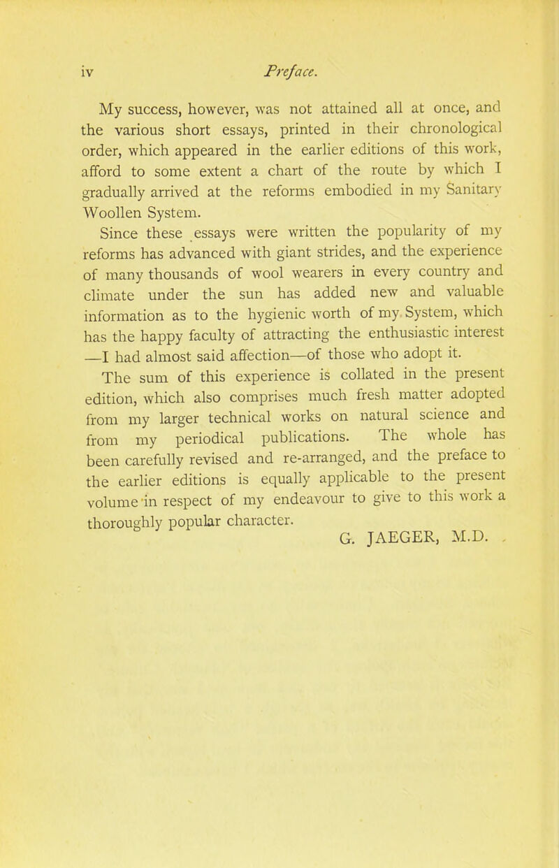 My success, however, was not attained all at once, and the various short essays, printed in their chronological order, which appeared in the earlier editions of this work, afford to some extent a chart of the route by which I gradually arrived at the reforms embodied in my Sanitary Woollen System. Since these essays were written the popularity of my reforms has advanced with giant strides, and the experience of many thousands of wool wearers in every country and climate under the sun has added new and valuable information as to the hygienic worth of my. System, which has the happy faculty of attracting the enthusiastic interest —I had almost said affection—of those who adopt it. The sum of this experience is collated in the present edition, which also comprises much fresh matter adopted from my larger technical works on natural science and from my periodical publications. The whole has been carefully revised and re-arranged, and the preface to the earlier editions is equally applicable to the present volume in respect of my endeavour to give to this work a thoroughly popular character. G. JAEGER, M.D. .