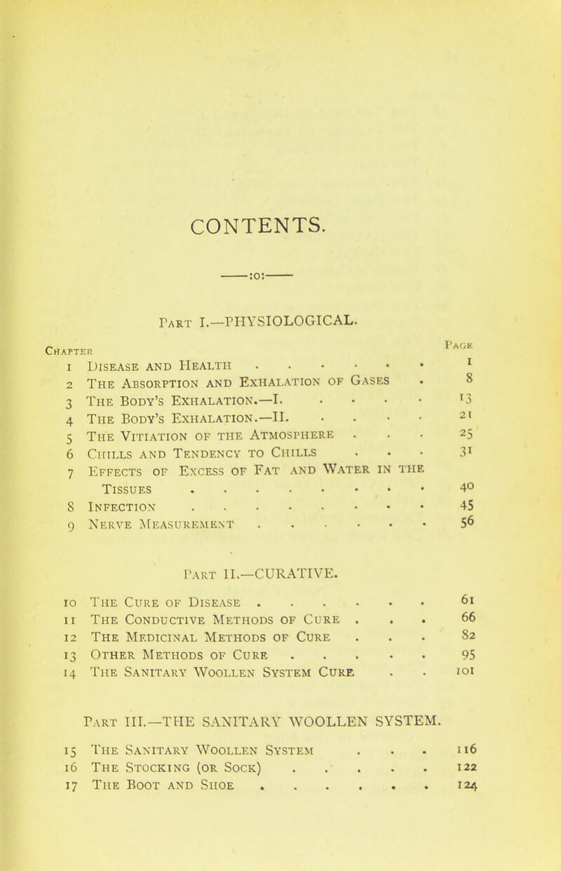 CONTENTS. :o: Part I—PHYSIOLOGICAL. Chapter 1 Disease and PIealtii 2 The Absorption and Exhalation of Gases 3 The Body’s Exhalation.—I. 4 The Body’s Exhalation.—II. 5 The Vitiation of the Atmosphere 6 Chills and Tendency to Chills 7 Effects of Excess of Fat and Water in the Tissues S Infection 9 Nerve Measurement Part II.—CURATIVE. 10 The Cure of Disease 11 The Conductive Methods of Cure . 12 The Medicinal Methods of Cure 13 Other Methods of Cure . 14 The Sanitary Woollen System Cure Part IIP—THE SANITARY WOOLLEN SYSTEM. 15 The Sanitary Woollen System 16 The Stocking (or Sock) 17 The Boot and Shoe Page I 8 13 21 25 31 40 45 56 61 66 82 95 lOI n6 122 124