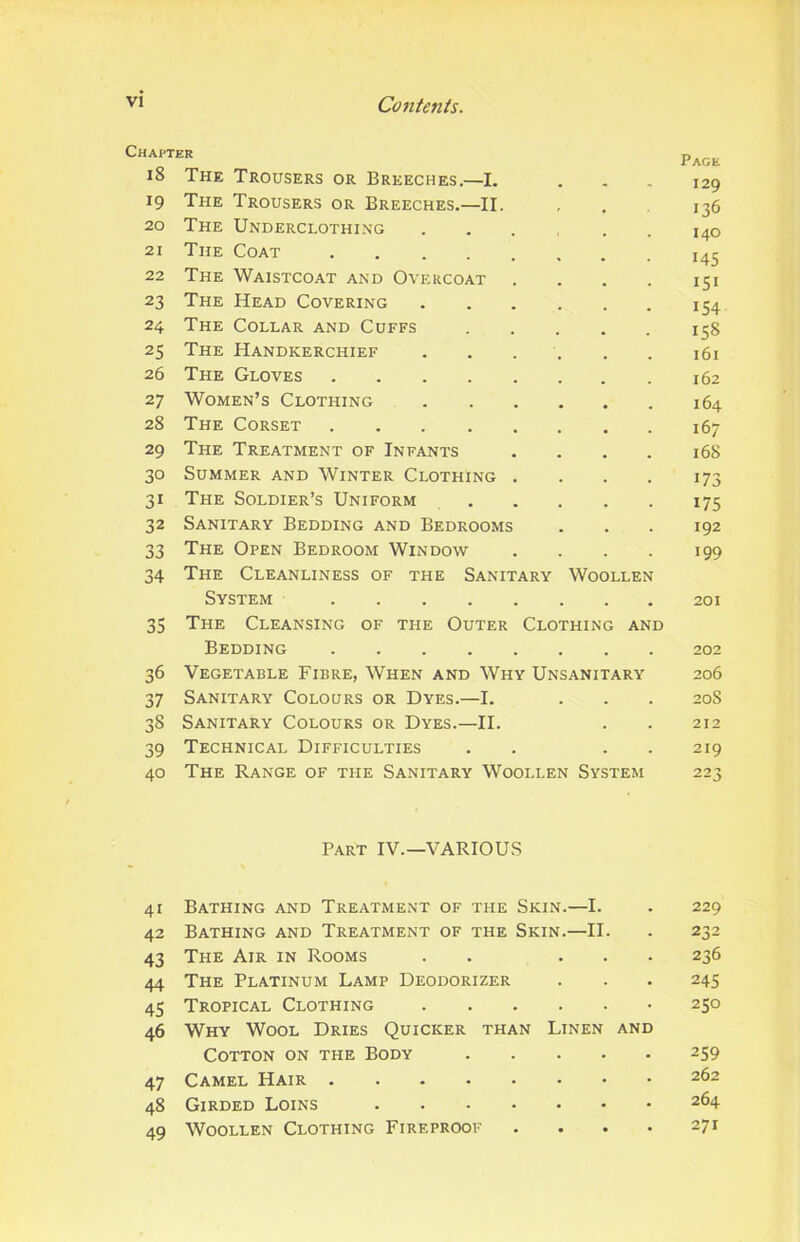 Chapter 18 The Trousers or Breeches.—I. 19 The Trousers or Breeches.—II. 20 The Underclothing .... . . 21 The Coat 22 The Waistcoat and Overcoat .... 23 The Head Covering 24 The Collar and Cuffs 25 The Handkerchief ...... 26 The Gloves 27 Women’s Clothing 28 The Corset 29 The Treatment of Infants .... 30 Summer and Winter Clothing .... 31 The Soldier’s Uniform 32 Sanitary Bedding and Bedrooms 33 The Open Bedroom Window .... 34 The Cleanliness of the Sanitary Woollen System 35 The Cleansing of the Outer Clothing and Bedding 36 Vegetable Fibre, When and Why Unsanitary 37 Sanitary Colours or Dyes.—I. 38 Sanitary Colours or Dyes.—II. 39 Technical Difficulties . . . . 40 The Range of the Sanitary Woollen System Page 129 136 140 145 151 154 158 161 162 164 167 168 173 175 192 199 201 202 206 20S 212 219 223 Part IV.—VARIOUS 41 Bathing and Treatment of the Skin.—I. . 229 42 Bathing and Treatment of the Skin.—II. . 232 43 The Air in Rooms . . ... 236 44 The Platinum Lamp Deodorizer . . . 245 45 Tropical Clothing 250 46 Why Wool Dries Quicker than Linen and Cotton on the Body 259 47 Camel Hair 262 48 Girded Loins 264 49 Woollen Clothing Fireproof .... 271