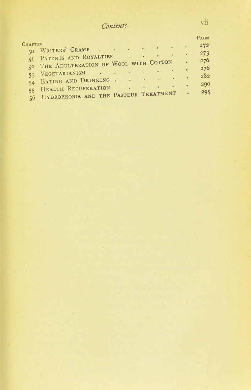 Chapter 50 Writers’ Cramp .••••' ci Patents and Royalties 52 The Adulteration of Wool with Cotton 53 Vegetarianism 54 Eating and Drinking . . • • ' cc; ElEALTH RECUPERATION • • * ‘ 56 Hydrophobia and the Pasteur Treatment Page 272 273 276 276 282 290 295