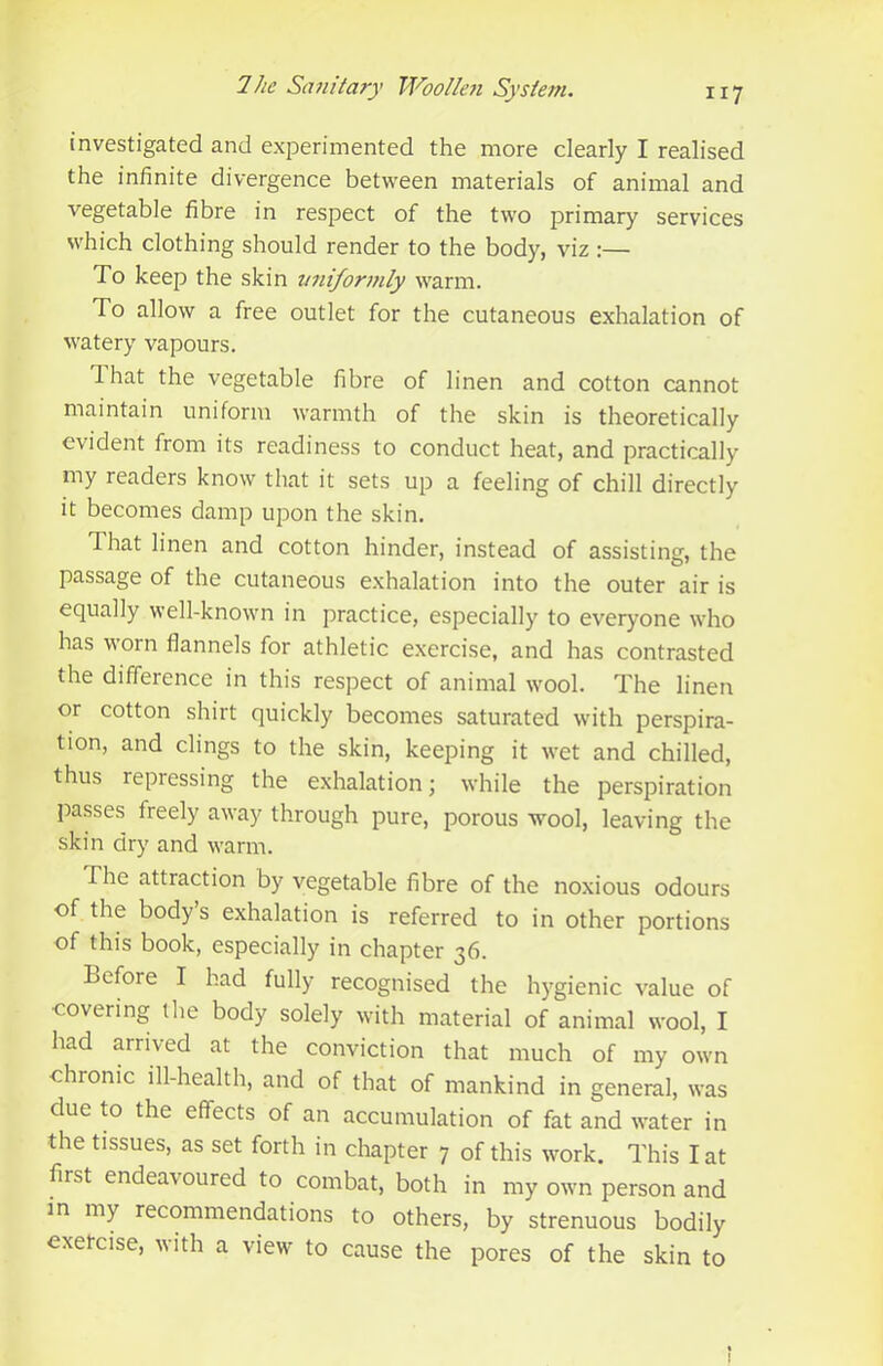 investigated and experimented the more clearly I realised the infinite divergence betw'een materials of animal and vegetable fibre in respect of the two primary services which clothing should render to the body, viz :— To keep the skin uniformly warm. To allow a free outlet for the cutaneous exhalation of watery vapours. lhat the vegetable fibre of linen and cotton cannot maintain uniform warmth of the skin is theoretically evident from its readiness to conduct heat, and practically my readers know that it sets up a feeling of chill directly it becomes damp upon the skin. That linen and cotton hinder, instead of assisting, the passage of the cutaneous exhalation into the outer air is equally well-known in practice, especially to everyone who has worn flannels for athletic exercise, and has contrasted the difference in this respect of animal wool. The linen or cotton shirt quickly becomes saturated with perspira- tion, and clings to the skin, keeping it wet and chilled, thus repressing the exhalation; while the perspiration j)asses freely away through pure, porous wool, leaving the skin dry and warm. The attraction by vegetable fibre of the noxious odours of the bodys exhalation is referred to in other portions of this book, especially in chapter 36. Lefore I had fully recognised the hygienic value of covering the body solely with material of animal wool, I had arrived at the conviction that much of my own chronic ill-health, and of that of mankind in general, was due to the effects of an accumulation of fat and water in the tissues, as set forth in chapter 7 of this work. This I at first endeavoured to combat, both in my own person and in my recommendations to others, by strenuous bodily exetcise, with a view to cause the pores of the skin to I