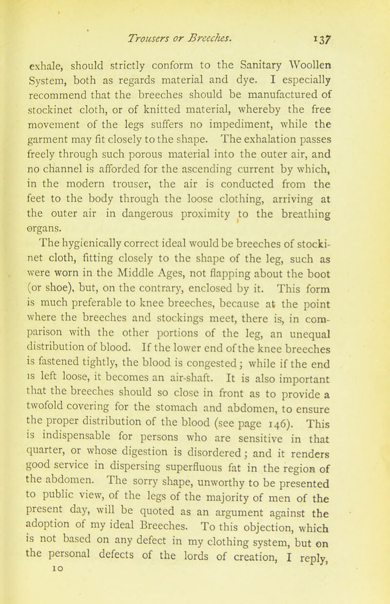 exhale, should strictly conform to the Sanitary Woollen System, both as regards material and dye. I especially recommend that the breeches should be manufactured of stockinet cloth, or of knitted material, whereby the free movement of the legs suffers no impediment, while the garment may fit closely to the shape. The exhalation passes freely through such porous material into the outer air, and no channel is afforded for the ascending current by which, in the modern trouser, the air is conducted from the feet to the body through the loose clothing, arriving at the outer air in dangerous proximity to the breathing organs. The hygienically correct ideal would be breeches of stocki- net cloth, fitting closely to the shape of the leg, such as were worn in the Middle Ages, not flapping about the boot (or shoe), but, on the contrary, enclosed by it. This form is much preferable to knee breeches, because at the point where the breeches and stockings meet, there is, in com- parison with the other portions of the leg, an unequal distribution of blood. If the lower end of the knee breeches is fastened tightly, the blood is congested; while if the end is left loose, it becomes an air-shaft. It is also important that the breeches should so close in front as to provide a twofold covering for the stomach and abdomen, to ensure the proper distribution of the blood (see page 146). This is indispensable for persons who are sensitive in that quarter, or whose digestion is disordered j and it renders good service in dispersing superfluous fat in the region of the abdomen. The sorry shape, unworthy to be presented to public view, of the legs of the majority of men of the present day, will be quoted as an argument against the adoption of my ideal Breeches. To this objection, which is not based on any defect in my clothing system, but on the personal defects of the lords of creation, I reply, 10